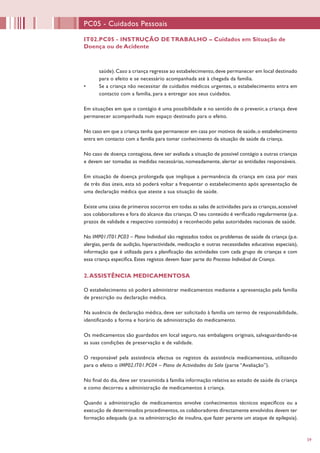 59
IT02.PC05 - INSTRUÇÃO DE TRABALHO – Cuidados em Situação de
Doença ou de Acidente
PC05 - Cuidados Pessoais
saúde).Caso a criança regresse ao estabelecimento,deve permanecer em local destinado
para o efeito e se necessário acompanhada até à chegada da família.
•	 Se a criança não necessitar de cuidados médicos urgentes, o estabelecimento entra em
contacto com a família, para a entregar aos seus cuidados.
Em situações em que o contágio é uma possibilidade e no sentido de o prevenir, a criança deve
permanecer acompanhada num espaço destinado para o efeito.
No caso em que a criança tenha que permanecer em casa por motivos de saúde,o estabelecimento
entra em contacto com a família para tomar conhecimento da situação de saúde da criança.
No caso de doença contagiosa, deve ser avaliada a situação de possível contágio a outras crianças
e devem ser tomadas as medidas necessárias, nomeadamente, alertar as entidades responsáveis.
Em situação de doença prolongada que implique a permanência da criança em casa por mais
de três dias úteis, esta só poderá voltar a frequentar o estabelecimento após apresentação de
uma declaração médica que ateste a sua situação de saúde.
Existe uma caixa de primeiros socorros em todas as salas de actividades para as crianças,acessível
aos colaboradores e fora do alcance das crianças. O seu conteúdo é verificado regularmente (p.e.
prazos de validade e respectivo conteúdo) e reconhecido pelas autoridades nacionais de saúde.
No IMP01.IT01.PC03 – Plano Individual são registados todos os problemas de saúde da criança (p.e.
alergias, perda de audição, hiperactividade, medicação e outras necessidades educativas especiais),
informação que é utilizada para a planificação das actividades com cada grupo de crianças e com
essa criança específica. Estes registos devem fazer parte do Processo Individual da Criança.
2.ASSISTÊNCIA MEDICAMENTOSA
O estabelecimento só poderá administrar medicamentos mediante a apresentação pela família
de prescrição ou declaração médica.
Na ausência de declaração médica, deve ser solicitado à família um termo de responsabilidade,
identificando a forma e horário de administração do medicamento.
Os medicamentos são guardados em local seguro, nas embalagens originais, salvaguardando-se
as suas condições de preservação e de validade.
O responsável pela assistência efectua os registos da assistência medicamentosa, utilizando
para o efeito o IMP02.IT01.PC04 – Plano de Actividades da Sala (parte “Avaliação”).
No final do dia, deve ser transmitida à família informação relativa ao estado de saúde da criança
e como decorreu a administração de medicamentos à criança.
Quando a administração de medicamentos envolve conhecimentos técnicos específicos ou a
execução de determinados procedimentos,os colaboradores directamente envolvidos devem ter
formação adequada (p.e. na administração de insulina, que fazer perante um ataque de epilepsia).
 