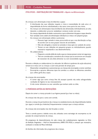 61
IT03.PC05 - INSTRUÇÃO DE TRABALHO – Apoio na Alimentação
PC05 - Cuidados Pessoais
As crianças com alimentação à base de biberões e papas:
•	 A distribuição das suas refeições respeita o ritmo e necessidades de cada uma e é
disponibilizada de forma individualizada e não tanto como parte de uma rotina.
•	 As crianças com alimentação à base de biberão são alimentadas individualmente, ao colo,
devendo o colaborador procurar estabelecer contacto ocular com esta.
•	 As crianças,dependendo da idade e autonomia,e que se alimentem de papas e sopas,deverão
ficar sentadas numa cadeira de alimentação individual ou à mesa e em pequeno grupo.
•	 As crianças com alimentação sólida e autónomas:
•	 Possuem lugar sentado à mesa, procurando-se que a sua distribuição se faça
de acordo com os seus grupos naturais de actividades.
•	 Não são obrigadas a manter-se sentadas à mesa após ter acabado de comer.
•	 Tomam as suas refeições em pequenos grupos ou individualmente, quando
necessário respeitando o seu desenvolvimento.
•	 Os colaboradores:
•	 Preparam a comida sólida de modo a que as crianças possam comer em segurança.
•	 Têm em consideração a existência de crianças que se encontram em situação
de necessitar de uma dieta alimentar ou com necessidades especiais.
Durante a refeição, os colaboradores (i.e. educador de infância e ajudantes de acção educativa)
sentam-se à mesa com as crianças e usam este período de tempo para:
•	 Desenvolver competências e autonomias (p.e.as crianças são encorajadas a comer sozinhas).
•	 Encorajá-las a apreciar diferentes tipos de comidas e a utilizar os diferentes utensílios
(p.e. colher, garfo, faca, copo).
As crianças são encorajadas:
•	 A comer algo que outra criança lhes dê, excepto quando não estão salvaguardadas
condições de higiene no seu manuseamento.
•	 A não comer alimentos ou usar utensílios que tenham caído no chão.
3. PERÍODO APÓS AS REFEIÇÕES
Depois de comer a criança procede à sua higiene pessoal (p.e. lavar as mãos).
As crianças não vão para a cama com comida.
Durante o tempo de permanência das crianças no estabelecimento, são disponibilizados bebida
(p.e. água) e comida (p.e. bolachas) frequentemente e sempre que a criança solicitar.
As crianças são encorajadas mas não forçadas a comer.
Tanto a comida quanto a bebida nunca são utilizadas como estratégia de recompensa ou de
punição do comportamento da criança.
Os progressos de desenvolvimento de cada criança são cuidadosamente registados na Ficha
de Avaliação Diagnóstica – Perfil de Desenvolvimento (IMP01.IT01.PC02) e, sempre que necessário,
conduzem à revisão do Plano Individual.
As famílias são informadas dos progressos das crianças.
 
