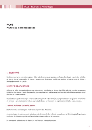 55
1. OBJECTIVO
Estabelecer as regras orientadoras para a elaboração de ementas, preparação, confecção, distribuição e apoio das refeições
de acordo com as necessidades do cliente e garantir uma alimentação equilibrada, seguindo as boas práticas de higiene e
segurança alimentar na Creche.
2. CAMPO DE APLICAÇÃO
Aplica-se a todos os colaboradores que desenvolvem actividades no âmbito da elaboração de ementas, preparação,
confecção, distribuição e apoio das refeições, e na identificação e análise de perigos/ocorrência de falhas expectáveis neste
processo da cadeia alimentar.
No caso do serviço de restauração ser executado em regime de subcontratação,a Organização deve assegurar os mecanismos
de controlo e garantia de conformidade da prestação desses serviços com os requisitos identificados neste processo.
3. INDICADORES DO PROCESSO
São ferramentas essenciais para medir o desempenho dos Processos.
A monitorização do processo será realizada através do controlo dos indicadores que devem ser definidos pela Organização,
em função do modelo organizacional e dos objectivos estratégicos da instituição.
Os indicadores apresentados na matriz do processo são exemplos possíveis.
PC06
Nutrição e Alimentação
PC06 - Nutrição e Alimentação
 