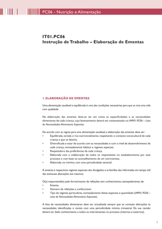 9
IT01.PC06
Instrução de Trabalho – Elaboração de Ementas
1. ELABORAÇÃO DE EMENTAS
Uma alimentação saudável e equilibrada é uma das condições necessárias para que se viva uma vida
com qualidade.
Na elaboração das ementas deve-se ter em conta as especificidades e as necessidades
alimentares de cada criança, cujo levantamento deverá ser sistematizado no IMP01.PC06 – Lista
de Necessidades Alimentares Especiais.
De acordo com as regras para uma alimentação saudável, a elaboração das ementas deve ser:
•	 Equilibrada, variada e rica nutricionalmente, respeitando o contexto sociocultural de cada
criança a que se destina.
•	 Diversificada e estar de acordo com as necessidades e com o nível de desenvolvimento de
cada criança, nomeadamente hábitos e regimes especiais.
•	 Respeitadora das preferências de cada criança.
•	 Elaborada com a colaboração de todos os responsáveis no estabelecimento por este
processo e com base no aconselhamento de um nutricionista.
•	 Elaborada, no mínimo, com uma periodicidade semanal.
A ementa e respectivos regimes especiais são divulgados e as famílias são informadas em tempo útil
das eventuais alterações aos mesmos.
O(s) responsável(is) pelo fornecimento de refeições tem conhecimento, atempadamente, de:
•	 Ementa.
•	 Número de refeições a confeccionar.
•	 Tipo de regimes particulares, nomeadamente dietas especiais e quantidade (IMP01.PC06 –
Lista de Necessidades Alimentares Especiais).
A lista de necessidades alimentares deve ser actualizada sempre que se constate alterações às
necessidades identificadas e revista com uma periodicidade mínima trimestral. Da sua revisão
deverá ser dado conhecimento a todos os intervenientes no processo (internos e externos).
PC06 - Nutrição e Alimentação
 