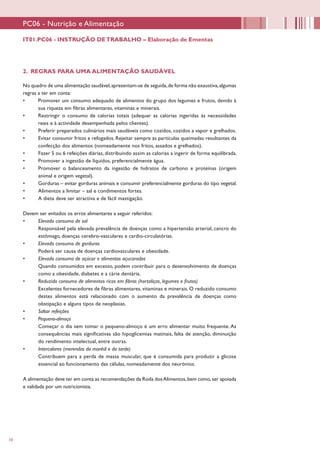 10
2. REGRAS PARA UMA ALIMENTAÇÃO SAUDÁVEL
No quadro de uma alimentação saudável,apresentam-se de seguida,de forma não exaustiva,algumas
regras a ter em conta:
•	 Promover um consumo adequado de alimentos do grupo dos legumes e frutos, devido à
sua riqueza em fibras alimentares, vitaminas e minerais.
•	 Restringir o consumo de calorias totais (adequar as calorias ingeridas às necessidades
reais e à actividade desempenhada pelos clientes).
•	 Preferir preparados culinários mais saudáveis como cozidos, cozidos a vapor e grelhados.
•	 Evitar consumir fritos e refogados. Rejeitar sempre as partículas queimadas resultantes da
confecção dos alimentos (nomeadamente nos fritos, assados e grelhados).
•	 Fazer 5 ou 6 refeições diárias, distribuindo assim as calorias a ingerir de forma equilibrada.
•	 Promover a ingestão de líquidos, preferencialmente água.
•	 Promover o balanceamento da ingestão de hidratos de carbono e proteínas (origem
animal e origem vegetal).
•	 Gorduras – evitar gorduras animais e consumir preferencialmente gorduras do tipo vegetal.
•	 Alimentos a limitar – sal e condimentos fortes.
•	 A dieta deve ser atractiva e de fácil mastigação.
Devem ser evitados os erros alimentares a seguir referidos:
•	 Elevado consumo de sal
Responsável pela elevada prevalência de doenças como a hipertensão arterial, cancro do
estômago, doenças cerebro-vasculares e cardio-circulatórias.
•	 Elevado consumo de gorduras
Poderá ser causa de doenças cardiovasculares e obesidade.
•	 Elevado consumo de açúcar e alimentos açucarados
Quando consumidos em excesso, podem contribuir para o desenvolvimento de doenças
como a obesidade, diabetes e a cárie dentária.
•	 Reduzido consumo de alimentos ricos em fibras (hortaliças, legumes e frutos)
Excelentes fornecedores de fibras alimentares, vitaminas e minerais. O reduzido consumo
destes alimentos está relacionado com o aumento da prevalência de doenças como
obstipação e alguns tipos de neoplasias.
•	 Saltar refeições
•	 Pequeno-almoço
Começar o dia sem tomar o pequeno-almoço é um erro alimentar muito frequente. As
consequências mais significativas são hipoglicemias matinais, falta de atenção, diminuição
do rendimento intelectual, entre outras.
•	 Intercalares (merendas da manhã e da tarde)
Contribuem para a perda de massa muscular, que é consumida para produzir a glicose
essencial ao funcionamento das células, nomeadamente dos neurónios.
A alimentação deve ter em conta as recomendações da Roda dosAlimentos,bem como,ser apoiada
e validada por um nutricionista.
IT01.PC06 - INSTRUÇÃO DETRABALHO – Elaboração de Ementas
PC06 - Nutrição e Alimentação
 