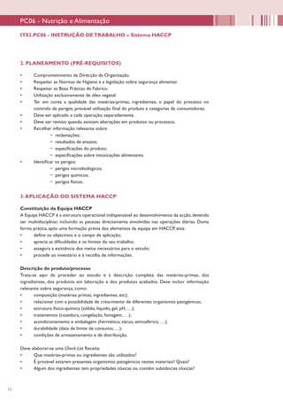 12
2. PLANEAMENTO (PRÉ-REQUISITOS)
•	 Comprometimento da Direcção da Organização.
•	 Respeitar as Normas de Higiene e a legislação sobre segurança alimentar.
•	 Respeitar as Boas Práticas de Fabrico.
•	 Utilização exclusivamente de óleo vegetal.
•	 Ter em conta a qualidade das matérias-primas, ingredientes, o papel do processo no
controlo de perigos, provável utilização final do produto e categorias de consumidores.
•	 Deve ser aplicado a cada operação, separadamente.
•	 Deve ser revisto quando existam alterações em produtos ou processos.
•	 Recolher informação relevante sobre:
−− reclamações;
−− resultados de ensaios;
−− especificações do produto;
−− especificações sobre intoxicações alimentares.
•	 Identificar os perigos:
−− perigos microbiológicos;
−− perigos químicos;
−− perigos físicos.
3.APLICAÇÃO DO SISTEMA HACCP
Constituição da Equipa HACCP
A Equipa HACCP é a estrutura operacional indispensável ao desenvolvimento da acção, devendo
ser multidisciplinar, incluindo as pessoas directamente envolvidas nas operações diárias. Duma
forma prática, após uma formação prévia dos elementos da equipa em HACCP, esta:
•	 define os objectivos e o campo de aplicação;
•	 aprecia as dificuldades e os limites do seu trabalho;
•	 assegura a existência dos meios necessários para o estudo;
•	 procede ao inventário e à recolha de informações.
Descrição do produto/processo
Trata-se aqui de proceder ao estudo e à descrição completa das matérias-primas, dos
ingredientes, dos produtos em laboração e dos produtos acabados. Deve incluir informação
relevante sobre segurança, como:
•	 composição (matérias primas, ingredientes, etc);
•	 relacionar com a possibilidade de crescimento de diferentes organismos patogénicos;
•	 estrutura físico-química (sólido, líquido, gel, pH, …);
•	 tratamentos (cozedura, congelação, fumagem, …);
•	 acondicionamento e embalagem (hermético, vácuo, atmosférico, …);
•	 durabilidade (data de limite de consumo, …);
•	 condições de armazenamento e de distribuição.
Deve elaborar-se uma Check-List Receita:
•	 Que matérias-primas ou ingredientes são utilizados?
•	 É provável estarem presentes organismos patogénicos nestes materiais? Quais?
•	 Algum dos ingredientes tem propriedades tóxicas ou contém substâncias tóxicas?
IT02.PC06 - INSTRUÇÃO DETRABALHO – Sistema HACCP
PC06 - Nutrição e Alimentação
 