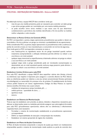 14
Na elaboração da lista, a equipa HACCP deve considerar ainda que:
•	 mais do que uma medida preventiva, pode ser necessária para controlar um dado perigo
e que vários perigos podem ser controlados por uma mesma medida preventiva;
•	 se pode escolher entre várias medidas e que nesse caso há que determinar
cuidadosamente a pertinência das medidas identificadas a fim de escolher as medidas
melhor adaptadas a cada situação.
Determinar os Pontos Críticos de Controlo (PCC)
Os PCC correspondem a pontos, etapas operacionais, procedimentos que podem e devem ser
controlados a fim de se eliminar um perigo ou minimizar a probabilidade do seu aparecimento.
Serão considerados PCC, os pontos, etapas operacionais ou procedimentos onde a ausência (ou
perda) do controlo arraste um risco inaceitável para o consumidor em termos de segurança.
Dum modo geral, os PCC correspondem, consoante os casos, a:
•	 uma matéria-prima ou ingrediente vector de um perigo inaceitável quando nenhum
tratamento (compreendendo a utilização doméstica) permite eliminar ou reduzir a sua
ocorrência a um nível aceitável;
•	 qualquer etapa,intencional ou especificamente,é destinada a eliminar um perigo ou reduzir
a sua ocorrência a um nível aceitável;
•	 qualquer etapa onde o perigo considerado pode ser introduzido (contaminação) ou
desenvolvido até um nível inaceitável quando nenhuma etapa posterior pode eliminar o
perigo ou reduzir a sua ocorrência a um nível aceitável.
Estabelecer Limites Críticos para cada PCC
Para cada PCC identificado a equipa HACCP deve especificar valores alvo (limites críticos)
ou tolerâncias cujo respeito é imperativo para assegurar o controlo efectivo do PCC.Valores
alvos ou tolerâncias podem ser relativos a uma (ou várias) característica(s) física(s), química(s),
microbiológica(s) ou sensorial(is) do processo e/ou do produto. O estabelecimento de limites
críticos podem basear-se em textos regulamentares, Códigos de Boas Práticas ou suporte
técnico-científico. Os limites mais usuais incluem:
•	 medições de temperatura, tempo, humidade, pH, …;
•	 análise químicas – quantidade de cloro, …;
•	 aparência visual;
•	 textura.
Estabelecer um Sistema de Monitorização
Trata-se aqui de estabelecer, com precisão, os planos, métodos e dispositivos necessários para
efectuar as observações, testes ou medições, permitindo assegurar que cada exigência formulada
para cada PCC (procedimentos operacionais, valores alvo ou tolerâncias) é efectivamente
respeitada.Assim, será necessário:
•	 Formalizar o sistema de monitorização estabelecendo os procedimentos operacionais
correspondentes.
•	 Definir as responsabilidades de execução e interpretação dos resultados.
•	 Estabelecer um sistema apropriado de registo dos resultados.
Estabelecer um Plano de Acções Correctivas
O Plano de Acções Correctivas compreende o conjunto de acções que devem ser imediatamente
empreendidas quando o sistema de monitorização revela ausência ou perda de controlo dum
PC06 - Nutrição e Alimentação
IT02.PC06 - INSTRUÇÃO DETRABALHO – Sistema HACCP
 