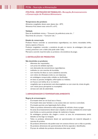 17
PC06 - Nutrição e Alimentação
IT03.PC06 - INSTRUÇÃO DETRABALHO – Recepção,Armazenamento
e Conservação de Produtos Alimentares
Temperatura dos produtos
Alimentos congelados: devem estar abaixo dos –18ºC.
Alimentos frios: devem estar entre 0ºc e 6ºC.
Validade
Data de durabilidade mínima – “Consumir de preferência antes de ...”
Data limite de consumo – “Consumir até...”
Estado de conservação
Produtos frescos: controlar as características organolépticas, cor, cheiro, viscosidade, brilho,
textura, aspecto e frescura.
Produtos congelados: controlar a existência de gelo no interior da embalagem (não pode
conter), pressionar com o dedo (não pode ceder nada).
Mercearia: controlo visual de todos os produtos e da existência de pragas.
2. DEVOLUÇÃO DE PRODUTOS
São devolvidos os produtos:
•	 diferentes dos requisitados;
•	 com prazo de validade expirado;
•	 com alterações das características organolépticas;
•	 molhados ou com manchas de humidade;
•	 com manchas de óleos ou outra substância estranha;
•	 com indício de infestação (roído ou com dejectos);
•	 em embalagens conspurcadas, violadas ou danificadas;
•	 em latas ou pacotes amolgados, enferrujados ou violados;
•	 em frascos com bolhas de ar no interior;
•	 congelados que se apresentem semi-descongelados ou com sinais de cristais de gelo;
•	 com rótulo pouco perceptível ou incompleto;
•	 cárneos sem selo de salubridade.
3.ARMAZENAGEM ÀTEMPERATURA AMBIENTE
Regras de armazenagem:
•	 O armazém deve ser em local seco e fresco.
•	 O armazém deve estar fechado e o seu acesso deve ser restrito e controlado.
•	 O armazém permite uma higienização fácil e eficaz.
•	 Todos os produtos alimentares estão protegidos do sol/calor, chuva e pragas.
•	 As zonas de armazenamento devem estar arejadas e em boas condições de conservação
(sem fendas ou outros possíveis abrigos de roedores) e limpeza.
•	 As embalagens primárias não chegam a entrar na zona de armazenamento, sendo
deitadas ao lixo logo na recepção.
•	 Todos os produtos alimentares devem ser aprovisionados em material adequado à
natureza do produto.
•	 Os produtos alimentares não podem estar em contacto directo com o chão ou paredes.
•	 Os produtos alimentares são aprovisionados de forma separada e identificados.
•	 O prazo de validade dos produtos alimentares deve estar visível.
 