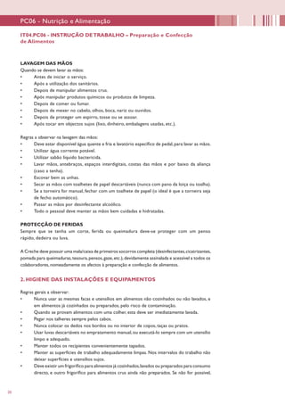20
IT04.PC06 - INSTRUÇÃO DETRABALHO – Preparação e Confecção
de Alimentos
PC06 - Nutrição e Alimentação
LAVAGEM DAS MÃOS
Quando se devem lavar as mãos:
•	 Antes de iniciar o serviço.
•	 Após a utilização dos sanitários.
•	 Depois de manipular alimentos crus.
•	 Após manipular produtos químicos ou produtos de limpeza.
•	 Depois de comer ou fumar.
•	 Depois de mexer no cabelo, olhos, boca, nariz ou ouvidos.
•	 Depois de proteger um espirro, tosse ou se assoar.
•	 Após tocar em objectos sujos (lixo, dinheiro, embalagens usadas, etc.).
Regras a observar na lavagem das mãos:
•	 Deve estar disponível água quente e fria e lavatório específico de pedal, para lavar as mãos.
•	 Utilizar água corrente potável.
•	 Utilizar sabão líquido bactericida.
•	 Lavar mãos, antebraços, espaços interdigitais, costas das mãos e por baixo da aliança
(caso a tenha).
•	 Escovar bem as unhas.
•	 Secar as mãos com toalhetes de papel descartáveis (nunca com pano da loiça ou toalha).
•	 Se a torneira for manual, fechar com um toalhete de papel (o ideal é que a torneira seja
de fecho automático).
•	 Passar as mãos por desinfectante alcoólico.
•	 Todo o pessoal deve manter as mãos bem cuidadas e hidratadas.
PROTECÇÃO DE FERIDAS
Sempre que se tenha um corte, ferida ou queimadura deve-se proteger com um penso
rápido, dedeira ou luva.
A Creche deve possuir uma mala/caixa de primeiros socorros completa (desinfectantes,cicatrizantes,
pomada para queimaduras,tesoura,pensos,gaze,etc.),devidamente assinalada e acessível a todos os
colaboradores, nomeadamente os afectos à preparação e confecção de alimentos.
2. HIGIENE DAS INSTALAÇÕES E EQUIPAMENTOS
Regras gerais a observar:
•	 Nunca usar as mesmas facas e utensílios em alimentos não cozinhados ou não lavados, e
em alimentos já cozinhados ou preparados, pelo risco de contaminação.
•	 Quando se provam alimentos com uma colher, esta deve ser imediatamente lavada.
•	 Pegar nos talheres sempre pelos cabos.
•	 Nunca colocar os dedos nos bordos ou no interior de copos, taças ou pratos.
•	 Usar luvas descartáveis no empratamento manual, ou executá-lo sempre com um utensílio
limpo e adequado.
•	 Manter todos os recipientes convenientemente tapados.
•	 Manter as superfícies de trabalho adequadamente limpas. Nos intervalos do trabalho não
deixar superfícies e utensílios sujos.
•	 Deve existir um frigorífico para alimentos já cozinhados,lavados ou preparados para consumo
directo, e outro frigorífico para alimentos crus ainda não preparados. Se não for possível,
 
