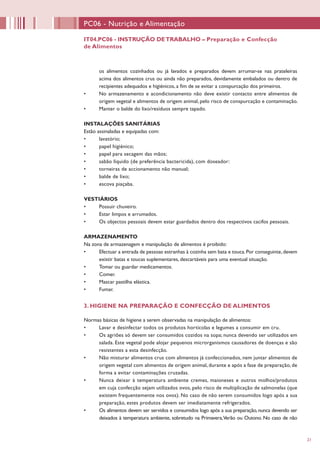 21
PC06 - Nutrição e Alimentação
IT04.PC06 - INSTRUÇÃO DETRABALHO – Preparação e Confecção
de Alimentos
os alimentos cozinhados ou já lavados e preparados devem arrumar-se nas prateleiras
acima dos alimentos crus ou ainda não preparados, devidamente embalados ou dentro de
recipientes adequados e higiénicos, a fim de se evitar a conspurcação dos primeiros.
•	 No armazenamento e acondicionamento não deve existir contacto entre alimentos de
origem vegetal e alimentos de origem animal, pelo risco de conspurcação e contaminação.
•	 Manter o balde do lixo/resíduos sempre tapado.   
INSTALAÇÕES SANITÁRIAS
Estão assinaladas e equipadas com:
•	 lavatório;
•	 papel higiénico;
•	 papel para secagem das mãos;
•	 sabão líquido (de preferência bactericida), com doseador:
•	 torneiras de accionamento não manual;
•	 balde de lixo;
•	 escova piaçaba.
VESTIÁRIOS
•	 Possuir chuveiro.
•	 Estar limpos e arrumados.
•	 Os objectos pessoais devem estar guardados dentro dos respectivos cacifos pessoais.
ARMAZENAMENTO
Na zona de armazenagem e manipulação de alimentos é proibido:
•	 Efectuar a entrada de pessoas estranhas à cozinha sem bata e touca.Por conseguinte,devem
existir batas e toucas suplementares, descartáveis para uma eventual situação.
•	 Tomar ou guardar medicamentos.
•	 Comer.
•	 Mascar pastilha elástica.
•	 Fumar.
3. HIGIENE NA PREPARAÇÃO E CONFECÇÃO DE ALIMENTOS
Normas básicas de higiene a serem observadas na manipulação de alimentos:
•	 Lavar e desinfectar todos os produtos hortícolas e legumes a consumir em cru.
•	 Os agriões só devem ser consumidos cozidos na sopa; nunca devendo ser utilizados em
salada. Este vegetal pode alojar pequenos microrganismos causadores de doenças e são
resistentes a esta desinfecção.
•	 Não misturar alimentos crus com alimentos já confeccionados, nem juntar alimentos de
origem vegetal com alimentos de origem animal, durante e após a fase de preparação, de
forma a evitar contaminações cruzadas.
•	 Nunca deixar à temperatura ambiente cremes, maioneses e outros molhos/produtos
em cuja confecção sejam utilizados ovos, pelo risco de multiplicação de salmonelas (que
existem frequentemente nos ovos). No caso de não serem consumidos logo após a sua
preparação, estes produtos devem ser imediatamente refrigerados.
•	 Os alimentos devem ser servidos e consumidos logo após a sua preparação, nunca devendo ser
deixados à temperatura ambiente, sobretudo na Primavera,Verão ou Outono. No caso de não
 