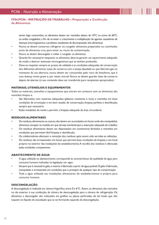 22
serem logo consumidos, os alimentos devem ser mantidos abaixo de 10ºC ou acima de 60ºC,
ou então congelados, a fim de se evitar o crescimento e multiplicação de agentes causadores de
doenças (microrganismos e produtos resultantes da decomposição dos alimentos).
•	 Nunca se devem conservar, refrigerar ou congelar alimentos preparados ou cozinhados
junto de alimentos crus, para evitar os riscos de contaminação.
•	 Nunca se devem descongelar e voltar a congelar os alimentos.
•	 Quando for necessário reaquecer os alimentos, deve-se garantir um aquecimento adequado
de modo a destruir eventuais microrganismos que se tenham produzido.
•	 Deve-se respeitar sempre os prazos de validade e as condições adequadas de conservação
dos diferentes alimentos. Latas de conserva com a tampa abaulada ou que libertem gás no
momento da sua abertura, nunca devem ser consumidas pelo risco de botulismo, que é
uma doença muito grave e, por vezes, mortal. Nunca se devem guardar latas de conserva
depois de abertas (o seu conteúdo deve ser transferido para recipientes apropriados).
MATERIAIS, UTENSÍLIOS E EQUIPAMENTOS
Todos os materiais, utensílios e equipamentos que entram em contacto com os alimentos são
mantidos limpos e:
•	 São fabricados com materiais adequados (plástico resistente e inox) e mantidos em boas
condições de arrumação e em bom estado de conservação, limpeza perfeita e desinfecção,
sempre que necessário.
•	 Estão instalados de modo a permitir a limpeza adequada da área circundante.
RESÍDUOS ALIMENTARES
•	 Os resíduos,alimentares ou outros,não devem ser acumulados em locais onde são manipulados
alimentos,excepto na medida em que tal seja inevitável para a execução adequada do trabalho.
•	 Os resíduos alimentares devem ser depositados em contentores fechados e mantidos em
condições que permitam fácil limpeza e desinfecção.
•	 Os colaboradores efectuam a remoção dos resíduos após terem sido servidas as refeições.
•	 Os resíduos são armazenados em locais que permita boas condições de limpeza e em local
próprio no exterior das instalações do estabelecimento.A recolha dos resíduos é efectuada
pelas entidades competentes.
ABASTECIMENTO DE ÁGUA
•	 A água utilizada no abastecimento corresponde às características de qualidade da água para
consumo humano indicadas na legislação em vigor.
•	 Sempre que é necessário gelo,o mesmo é fabricado a partir de água potável.O gelo é fabricado,
manipulado e armazenado em condições que o protejam de qualquer tipo de contaminação.
•	 Toda a água utilizada nas instalações alimentares do estabelecimento é própria para
consumo humano.
DESCONGELAÇÃO
A descongelação é realizada em câmara frigorífica,entre 0 e 6ºC. Assim,os alimentos são retirados
no dia anterior à sua confecção, da câmara de descongelação para a câmara de refrigeração. Os
alimentos a descongelar são colocados em grelhas ou placas perfuradas, de tal modo que não
toquem no líquido de exsudação que se vai formando aquando da descongelação.
IT04.PC06 - INSTRUÇÃO DETRABALHO – Preparação e Confecção
de Alimentos
PC06 - Nutrição e Alimentação
 