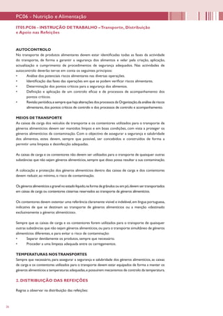 26
IT05.PC06 - INSTRUÇÃO DETRABALHO –Transporte, Distribuição
e Apoio nas Refeições
PC06 - Nutrição e Alimentação
AUTOCONTROLO
No transporte de produtos alimentares devem estar identificadas todas as fases da actividade
do transporte, de forma a garantir a segurança dos alimentos e velar pela criação, aplicação,
actualização e cumprimento de procedimentos de segurança adequados. Nas actividades de
autocontrolo deverão ter-se em conta os seguintes princípios:
•	 Análise dos potenciais riscos alimentares nas diversas operações.
•	 Identificação das fases das operações em que se podem verificar riscos alimentares.
•	 Determinação dos pontos críticos para a segurança dos alimentos.
•	 Definição e aplicação de um controlo eficaz e de processos de acompanhamento dos
pontos críticos.
•	 Revisão periódica,esemprequehajaalteraçõesdosprocessosdaOrganização,daanálisede riscos
alimentares,dos pontos críticos de controlo e dos processos de controlo e acompanhamento.
MEIOS DETRANSPORTE
As caixas de carga dos veículos de transporte e os contentores utilizados para o transporte de
géneros alimentícios devem ser mantidos limpos e em boas condições, com vista a proteger os
géneros alimentícios da contaminação. Com o objectivo de assegurar a segurança e salubridade
dos alimentos, estes devem, sempre que possível, ser concebidos e construídos de forma a
permitir uma limpeza e desinfecção adequadas.
As caixas de carga e os contentores não devem ser utilizados para o transporte de quaisquer outras
substâncias que não sejam géneros alimentícios, sempre que disso possa resultar a sua contaminação.
A colocação e protecção dos géneros alimentícios dentro das caixas de carga e dos contentores
devem reduzir, ao mínimo, o risco de contaminação.
Osgénerosalimentíciosagranelnoestadolíquido,naformadegrânulosouempó,devemsertransportados
em caixas de carga ou contentores cisternas reservados ao transporte de géneros alimentícios.
Os contentores devem ostentar uma referência claramente visível e indelével,em língua portuguesa,
indicativa de que se destinam ao transporte de géneros alimentícios ou a menção «destinado
exclusivamente a géneros alimentícios».
Sempre que as caixas de carga e os contentores forem utilizados para o transporte de quaisquer
outras substâncias que não sejam géneros alimentícios,ou para o transporte simultâneo de géneros
alimentícios diferentes, e para evitar o risco de contaminação:
•	 Separar devidamente os produtos, sempre que necessário.
•	 Proceder a uma limpeza adequada entre os carregamentos.
TEMPERATURAS NOSTRANSPORTES
Sempre que necessário, para assegurar a segurança e salubridade dos géneros alimentícios, as caixas
de carga e os contentores utilizados para o transporte devem estar equipados de forma a manter os
géneros alimentícios a temperaturas adequadas,e possuírem mecanismos de controlo da temperatura.
2. DISTRIBUIÇÃO DAS REFEIÇÕES
Regras a observar na distribuição das refeições:
 