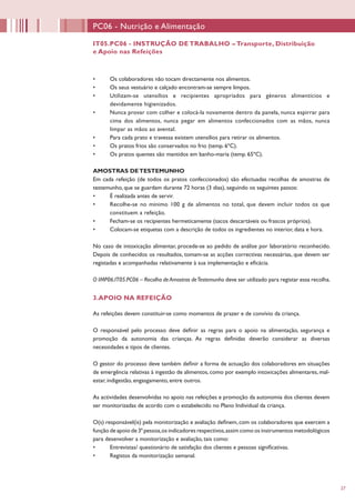 27
PC06 - Nutrição e Alimentação
IT05.PC06 - INSTRUÇÃO DE TRABALHO – Transporte, Distribuição
e Apoio nas Refeições
•	 Os colaboradores não tocam directamente nos alimentos.
•	 Os seus vestuário e calçado encontram-se sempre limpos.
•	 Utilizam-se utensílios e recipientes apropriados para géneros alimentícios e
devidamente higienizados.
•	 Nunca provar com colher e colocá-la novamente dentro da panela, nunca espirrar para
cima dos alimentos, nunca pegar em alimentos confeccionados com as mãos, nunca
limpar as mãos ao avental.
•	 Para cada prato e travessa existem utensílios para retirar os alimentos.
•	 Os pratos frios são conservados no frio (temp. 6ºC).
•	 Os pratos quentes são mantidos em banho-maria (temp. 65ºC).
AMOSTRAS DETESTEMUNHO
Em cada refeição (de todos os pratos confeccionados) são efectuadas recolhas de amostras de
testemunho, que se guardam durante 72 horas (3 dias), seguindo os seguintes passos:
•	 É realizada antes de servir.
•	 Recolhe-se no mínimo 100 g de alimentos no total, que devem incluir todos os que
constituem a refeição.
•	 Fecham-se os recipientes hermeticamente (sacos descartáveis ou frascos próprios).
•	 Colocam-se etiquetas com a descrição de todos os ingredientes no interior, data e hora.
No caso de intoxicação alimentar, procede-se ao pedido de análise por laboratório reconhecido.
Depois de conhecidos os resultados, tomam-se as acções correctivas necessárias, que devem ser
registadas e acompanhadas relativamente à sua implementação e eficácia.
O IMP06.IT05.PC06 – Recolha deAmostras deTestemunho deve ser utilizado para registar essa recolha.
3.APOIO NA REFEIÇÃO
As refeições devem constituir-se como momentos de prazer e de convívio da criança.
O responsável pelo processo deve definir as regras para o apoio na alimentação, segurança e
promoção da autonomia das crianças. As regras definidas deverão considerar as diversas
necessidades e tipos de clientes.
O gestor do processo deve também definir a forma de actuação dos colaboradores em situações
de emergência relativas à ingestão de alimentos, como por exemplo intoxicações alimentares, mal-
estar, indigestão, engasgamento, entre outros.
As actividades desenvolvidas no apoio nas refeições e promoção da autonomia dos clientes devem
ser monitorizadas de acordo com o estabelecido no Plano Individual da criança.
O(s) responsável(is) pela monitorização e avaliação definem, com os colaboradores que exercem a
função de apoio de 3ª pessoa,os indicadores respectivos,assim como os instrumentos metodológicos
para desenvolver a monitorização e avaliação, tais como:
•	 Entrevistas/ questionário de satisfação dos clientes e pessoas significativas.
•	 Registos da monitorização semanal.
 