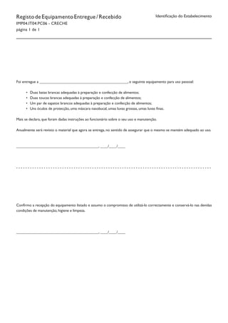 RegistodeEquipamentoEntregue/Recebido
IMP04.IT04.PC06 - CRECHE
página 1 de 1
Identificação do Estabelecimento
Foi entregue a ______________________________________________, o seguinte equipamento para uso pessoal:
•	 Duas batas brancas adequadas à preparação e confecção de alimentos;
•	 Duas toucas brancas adequadas à preparação e confecção de alimentos;
•	 Um par de sapatos brancos adequadas à preparação e confecção de alimentos;
•	 Uns óculos de protecção, uma máscara nasobucal, umas luvas grossas, umas luvas finas.
Mais se declara, que foram dadas instruções ao funcionário sobre o seu uso e manutenção.
Anualmente será revisto o material que agora se entrega, no sentido de assegurar que o mesmo se mantém adequado ao uso.
___________________________________________, ____/____/____
- - - - - - - - - - - - - - - - - - - - - - - - - - - - - - - - - - - - - - - - - - - - - - - - - - - - - - - - - - - - - - - - - - - - - - - - - - - - - - - - - - - - -
Confirmo a recepção do equipamento listado e assumo o compromisso de utilizá-lo correctamente e conservá-lo nas devidas
condições de manutenção, higiene e limpeza.
___________________________________________, ____/____/____
 