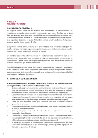 38
Anexos
ANEXO A
RELACIONAMENTO
CONSIDERAÇÕES GERAIS
Na resposta social Creche um dos aspectos mais importantes é o relacionamento e o
respeito que os colaboradores mantêm e demonstram para com a família e sua criança,
dado que as crianças ao sentir uma continuidade nos cuidados que lhe são prestados entre
o ambiente de casa e o ambiente de Creche desenvolvem maiores sentimentos de segurança
e de capacidade de confiar no outro. Tal também permite uma transição mais fácil para um
ambiente que lhe é novo como a Creche.
Esta parceria entre a família, a criança e os colaboradores deve ser caracterizada por uma
partilha activa de informação e por um respeito mútuo, promovendo momentos de trabalho
conjunto entre ambos para melhor benefício da criança.
Os membros das famílias são bem vindos no estabelecimento e contribuem com o seu
conhecimento e capacidades para enriquecer o programa de actividades a implementar na
resposta social Creche, sendo eles os principais responsáveis pelo bem estar das crianças aí
acolhidas e as pessoas que melhor as conhecem.
Os colaboradores procuram manter um contacto consistente com cada criança, procurando
ficar a conhecê-la e à sua família.Tal promove o estabelecer de laços de segurança e confiança,
aspectos promotores de uma melhor adaptação e de um desenvolvimento psicossocial global
mais adequado e adaptado das crianças.
A – PARCERIA COM AS FAMÍLIAS
1.A comunicação com as famílias é clara, de acordo com o seu nível sociocultural
sendo garantida a confidencialidade das informações
•	 Os colaboradores procuram comunicar efectivamente com todas as famílias, com respeito
pelas suas competências e meios socioculturais de origem (p.e. adequação da linguagem
verbal a famílias de meios socioculturais desfavorecidos através da sua simplificação).
•	 O estabelecimento está preparado para se relacionar e comunicar com famílias de meios culturais
e linguísticos diferentes, de forma a providenciar um acolhimento adequado a cada criança, (p.e.
poder acolher crianças imigrantes em que apresentem dificuldades na língua portuguesa).
•	 Existe um plano específico formal para comunicar com todas as famílias acerca do
quotidiano das crianças.
•	 Existe uma preocupação em ter informação escrita em várias línguas, consoante o universo
de crianças estrangeiras admitidas.
•	 Existem publicações destinadas às famílias sobre a filosofia do estabelecimento e os serviços
e actividades disponibilizados.
•	 O conteúdo da informação escrita disponível para as famílias e colaboradores é revisto
e actualizado regularmente, em articulação com todas as partes interessadas (famílias,
colaboradores, comunidade/parceiros e autoridades competentes).
•	 As alterações no conjunto de procedimentos e serviços do estabelecimento são dadas
a conhecer às famílias antes da sua implementação, mesmo que não impliquem uma
alteração no quotidiano da criança.
 