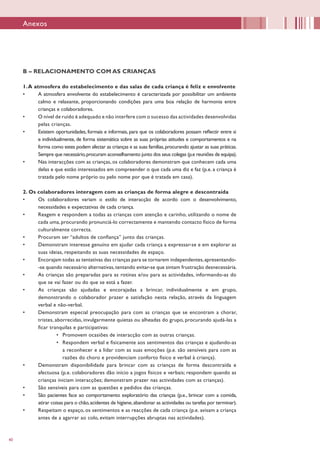 40
B – RELACIONAMENTO COM AS CRIANÇAS
1.A atmosfera do estabelecimento e das salas de cada criança é feliz e envolvente
•	 A atmosfera envolvente do estabelecimento é caracterizada por possibilitar um ambiente
calmo e relaxante, proporcionando condições para uma boa relação de harmonia entre
crianças e colaboradores.
•	 O nível de ruído é adequado e não interfere com o sucesso das actividades desenvolvidas
pelas crianças.
•	 Existem oportunidades, formais e informais, para que os colaboradores possam reflectir entre si
e individualmente, de forma sistemática sobre as suas próprias atitudes e comportamentos e na
forma como estes podem afectar as crianças e as suas famílias,procurando ajustar as suas práticas.
Sempre que necessário,procuram aconselhamento junto dos seus colegas (p.e reuniões de equipa).
•	 Nas interacções com as crianças, os colaboradores demonstram que conhecem cada uma
delas e que estão interessados em compreender o que cada uma diz e faz (p.e. a criança é
tratada pelo nome próprio ou pelo nome por que é tratada em casa).
2. Os colaboradores interagem com as crianças de forma alegre e descontraída
•	 Os colaboradores variam o estilo de interacção de acordo com o desenvolvimento,
necessidades e expectativas de cada criança.
•	 Reagem e respondem a todas as crianças com atenção e carinho, utilizando o nome de
cada uma, procurando pronunciá-lo correctamente e mantendo contacto físico de forma
culturalmente correcta.
•	 Procuram ser “adultos de confiança” junto das crianças.
•	 Demonstram interesse genuíno em ajudar cada criança a expressar-se e em explorar as
suas ideias, respeitando as suas necessidades de espaço.
•	 Encorajam todas as tentativas das crianças para se tornarem independentes,apresentando-
-se quando necessário alternativas,tentando evitar-se que sintam frustração desnecessária.
•	 As crianças são preparadas para as rotinas e/ou para as actividades, informando-as do
que se vai fazer ou do que se está a fazer.
•	 As crianças são ajudadas e encorajadas a brincar, individualmente e em grupo,
demonstrando o colaborador prazer e satisfação nesta relação, através da linguagem
verbal e não-verbal.
•	 Demonstram especial preocupação para com as crianças que se encontram a chorar,
tristes, aborrecidas, invulgarmente quietas ou alheadas do grupo, procurando ajudá-las a
ficar tranquilas e participativas:
•	 Promovem ocasiões de interacção com as outras crianças.
•	 Respondem verbal e fisicamente aos sentimentos das crianças e ajudando-as
a reconhecer e a lidar com as suas emoções (p.e. são sensíveis para com as
razões do choro e providenciam conforto físico e verbal à criança).
•	 Demonstram disponibilidade para brincar com as crianças de forma descontraída e
afectuosa (p.e. colaboradores dão início a jogos físicos e verbais; respondem quando as
crianças iniciam interacções; demonstram prazer nas actividades com as crianças).
•	 São sensíveis para com as questões e pedidos das crianças.
•	 São pacientes face ao comportamento exploratório das crianças (p.e., brincar com a comida,
atirar coisas para o chão,acidentes de higiene,abandonar as actividades ou tarefas por terminar).
•	 Respeitam o espaço, os sentimentos e as reacções de cada criança (p.e. avisam a criança
antes de a agarrar ao colo, evitam interrupções abruptas nas actividades).
Anexos
 