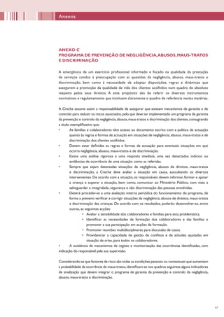47
Anexos
ANEXO C
PROGRAMA DE PREVENÇÃO DE NEGLIGÊNCIA,ABUSOS,MAUS-TRATOS
E DISCRIMINAÇÃO
A emergência de um exercício profissional informado e focado na qualidade da prestação
de serviços conduz à preocupação com as questões da negligência, abusos, maus-tratos e
discriminação, bem como à necessidade de adoptar disposições, regras e dinâmicas que
assegurem a promoção da qualidade de vida dos clientes acolhidos num quadro de absoluto
respeito pelos seus direitos. A este propósito são de referir os diversos instrumentos
normativos e regulamentares que instituem claramente o quadro de referência nestas matérias.
A Creche assume assim a responsabilidade de assegurar que existam mecanismos de garantia e de
controlo para reduzir os riscos associados,pelo que deve ter implementado um programa de garantia
da prevenção e controlo da negligência,abusos,maus-tratos e discriminação dos clientes,consagrando
a título exemplificativo que:
•	 As famílias e colaboradores têm acesso ao documento escrito com a política de actuação
quanto às regras e formas de actuação em situações de negligência,abusos,maus-tratos e de
discriminação dos clientes acolhidos.
•	 Devem estar definidas as regras e formas de actuação para eventuais situações em que
ocorra negligência, abusos, maus-tratos e de discriminação.
•	 Existe uma análise rigorosa e uma resposta imediata, uma vez detectados indícios ou
evidências de ocorrência de uma situação como as referidas.
•	 Sempre que sejam detectadas situações de negligência, abusos de direitos, maus-tratos
e discriminação, a Creche deve avaliar a situação em causa, auscultando os diversos
intervenientes. De acordo com a situação, os responsáveis devem informar, formar e apoiar
a criança a superar a situação, bem como, comunicar ao Ministério Público, com vista a
salvaguardar a integridade, segurança e não discriminação das pessoas envolvidas.
•	 Deverá proceder-se a uma avaliação interna periódica do funcionamento do programa, de
forma a prevenir,verificar e corrigir situações de negligência,abusos de direitos,maus-tratos
e discriminação das crianças. De acordo com os resultados, poderão desenvolver-se, entre
outras, as seguintes acções:
•	 Avaliar a sensibilidade dos colaboradores e famílias para esta problemática.
•	 Identificar as necessidades de formação dos colaboradores e das famílias e
promover a sua participação em acções de formação.
•	 Promover reuniões multidisciplinares para discussão de casos.
•	 Providenciar a capacidade de gestão de conflitos e de atitudes ajustadas em
situação de crise, para todos os colaboradores.
•	 A existência de mecanismos de registo e monitorização das ocorrências identificadas, com
indicação do responsável pela sua supervisão.
Considerando-se que factores de risco são todas as condições pessoais ou contextuais que aumentam
a probabilidade da ocorrência de maus-tratos,identificam-se nos quadros seguintes alguns indicadores
de sinalização que devem integrar o programa de garantia da prevenção e controlo da negligência,
abusos, maus-tratos e discriminação.
 