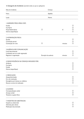 Família
Si próprio
Propriedade (bens)		 €	
Outros (especifique)
2. INTERVENÇÃO FÍSICA
Escolta	
Contenção parcial	
Contenção em crise		 minutos	
3.AUSÊNCIA SEM COMUNICAÇÃO
Local desconhecido	
Localizado, sem ter ainda regressado	
Regresso à organização	 Duração da ausência:	 minutos	
4. DANO/VIOLÊNCIA NA CRIANÇA INFLIGIDO POR:
Acidente
Si próprio	
Família 	
Outros (especifique)	
5. MEDICAÇÃO
Ataque/dominação	
Erro de medicação	
Emergência pró doença ou violência	
Recusa na toma de medicação	
6. SUICÍDIO
Conceptualização verbal	
Ameaça verbal	
Tentativa ou gesto físico	
7. INGESTÃO DE SUBSTÂNCIAS
Suspeita ou observada
Admitida pelo cliente
Medicação documentada
3. Categoria do Incidente (assinale todas as que se apliquem)
Hora:		 Apelido:
Data do incidente:		 Criança:
Local:		 Nome:
1.AGRESSÃO FÍSICA PARA COM:
 