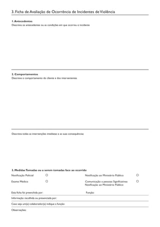 3. Ficha de Avaliação de Ocorrência de Incidentes deViolência
1.Antecedentes
Descreva os antecedentes ou as condições em que ocorreu o incidente
3. Medidas Tomadas ou a serem tomadas face ao ocorrido
Notificação Policial		 Notificação ao Ministério Público
Esta ficha foi preenchida por:		 Função:
Caso seja um(a) colaborador(a) indique a função:
Exame Médico			 Comunicação a pessoas Significativas		
Notificação ao Ministério Público
2. Comportamentos
Descreva o comportamento do cliente e dos intervenientes
Descreva todas as intervenções imediatas e as suas consequências
Informação recolhida ou presenciada por:
Observações:
 