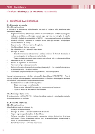 20
PC01 - Candidatura
2. PRESTAÇÃO DA INFORMAÇÃO
2.1. Contacto presencial
2.1.1. Novas inscrições
A informação e documentos disponibilizados ou dados a conhecer pelo responsável pelo
atendimento (RA) são:
•	 Regulamento Interno – Informar dos critérios de admissibilidade das candidaturas e da gestão
da lista de candidatos. A informação prestada segue o previsto nas instruções de trabalho
IT02.PC01 – Avaliação da Admissibilidade e IT03.PC01 – Hierarquização e Aprovação de Candidatos.
•	 Projecto Educativo – Informar da existência de um plano que norteia a intervenção e
acompanhamento da criança.
•	 Seguro escolar – Informar valor e abrangência.
•	 Confidencialidade das informações.
•	 Período de inscrição e admissão das crianças.
•	 Encargos da família:
•	 Estabelecimentos da rede solidária e pública: existência de fórmula de cálculo da
comparticipação da família conforme legislação.
•	 Para os estabelecimentos da rede privada lucrativa:informar sobre o valor da mensalidade.
•	 Existência de lista de candidatos.
•	 Formas de pagamento da mensalidade.
•	 Valor da inscrição e do seguro escolar
•	 Boletim informativo do estabelecimento (quando aplicável) – Horários de funcionamento
e período de férias e de encerramento.
•	 Actividades complementares, serviços prestados e respectivo preçário.
Neste primeiro contacto com a família e criança, o RA disponibiliza o IMP02.IT01.PC01 – Ficha de
Inscrição, dando as informações para o seu preenchimento, e referindo a documentação necessária
para formalizar a inscrição da criança no estabelecimento:
•	 Estabelecimentos da rede solidária e pública:
•	 Cópia dos encargos com a habitação.
•	 Cópia da declaração de IRS e respectivo comprovativo de liquidação.
•	 Cópia do recibo de vencimentos dos familiares.
2.1.2. Renovação de inscrição
O RA disponibiliza o IMP02.IT01.PC01 - Ficha de Inscrição, procedendo à actualização dos dados
fornecidos aquando da inscrição.
2.2. Contacto telefónico
2.2.1. Novas inscrições
A família é informada da existência de:
•	 Critérios de admissibilidade.
•	 Encargos da família e a existência de fórmula de cálculo.
•	 Vagas e regras na gestão da Lista de Candidatos.
•	 Ficha de inscrição e de documentação a apresentar no acto da inscrição da criança,
informando a família da vantagem de uma visita ao estabelecimento para conhecer o
modo de funcionamento do mesmo.
•	 Período de inscrição e admissão das crianças.
IT01.PC01 - INSTRUÇÃO DE TRABALHO – Atendimento
 