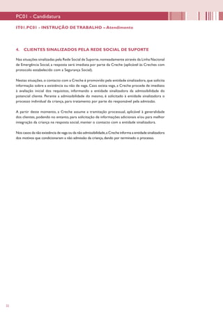 22
4. CLIENTES SINALIZADOS PELA REDE SOCIAL DE SUPORTE
Nas situações sinalizadas pela Rede Social de Suporte,nomeadamente através da Linha Nacional
de Emergência Social, a resposta será imediata por parte da Creche (aplicável às Creches com
protocolo estabelecido com a Segurança Social).
Nestas situações, o contacto com a Creche é promovido pela entidade sinalizadora, que solicita
informação sobre a existência ou não de vaga. Caso exista vaga, a Creche procede de imediato
à avaliação inicial dos requisitos, informando a entidade sinalizadora da admissibilidade do
potencial cliente. Perante a admissibilidade do mesmo, é solicitado à entidade sinalizadora o
processo individual da criança, para tratamento por parte do responsável pela admissão.
A partir deste momento, a Creche assume a tramitação processual, aplicável à generalidade
dos clientes, podendo no entanto, para solicitação de informações adicionais e/ou para melhor
integração da criança na resposta social, manter o contacto com a entidade sinalizadora.
Nos casos da não existência de vaga ou da não admissibilidade,a Creche informa a entidade sinalizadora
dos motivos que condicionaram a não admissão da criança, dando por terminado o processo.
PC01 - Candidatura
IT01.PC01 - INSTRUÇÃO DE TRABALHO – Atendimento
 