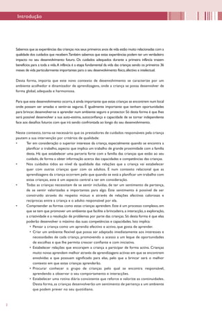 2
Introdução
Sabemos que as experiências das crianças nos seus primeiros anos de vida estão muito relacionadas com a
qualidade dos cuidados que recebem.Também sabemos que estas experiências podem ter um verdadeiro
impacto no seu desenvolvimento futuro. Os cuidados adequados durante a primeira infância trazem
benefícios para a toda a vida.A infância é a etapa fundamental da vida das crianças sendo os primeiros 36
meses de vida particularmente importantes para o seu desenvolvimento físico,afectivo e intelectual.
Desta forma, importa que este novo contexto de desenvolvimento se caracterize por um
ambiente acolhedor e dinamizador de aprendizagens, onde a criança se possa desenvolver de
forma global, adequada e harmoniosa.
Para que este desenvolvimento ocorra,é ainda importante que estas crianças se encontrem num local
onde possam ser amadas e sentir-se seguras. É igualmente importante que tenham oportunidades
para brincar, desenvolver-se e aprender num ambiente seguro e protector. Só desta forma é que lhes
será possível desenvolver a sua auto-estima, autoconfiança e capacidade de se tornar independente
face aos desafios futuros com que irá sendo confrontada ao longo do seu desenvolvimento.
Neste contexto, torna-se necessário que os prestadores de cuidados responsáveis pela criança
pautem a sua intervenção por critérios de qualidade:
•	 Ter em consideração o superior interesse da criança, especialmente quando se encontra a
planificar o trabalho, aspecto que implica um trabalho de grande proximidade com a família
desta. Há que estabelecer uma parceria forte com a família das crianças que estão ao seu
cuidado, de forma a obter informação acerca das capacidades e competências das crianças.
•	 Nos cuidados tidos ao nível da qualidade das relações que a criança vai estabelecer
quer com outras crianças quer com os adultos. É num contexto relacional que as
aprendizagens da criança ocorrem pelo que quando se está a planificar um trabalho com
estas crianças, este é um aspecto central a ter em consideração.
•	 Todas as crianças necessitam de se sentir incluídas, de ter um sentimento de pertença,
de se sentir valorizadas e importantes para algo. Este sentimento é possível de ser
construído através do respeito mútuo e através de relações afectivas calorosas e
recíprocas entre a criança e o adulto responsável por ela.
•	 Compreender as formas como estas crianças aprendem. Este é um processo complexo, em
que se tem que promover um ambiente que facilite a brincadeira, a interacção, a exploração,
a criatividade e a resolução de problemas por parte das crianças. Só desta forma é que elas
poderão desenvolver o máximo das suas competências e capacidades. Isto implica:
•	 Pensar a criança como um aprendiz efectivo e activo, que gosta de aprender.
•	 Criar um ambiente flexível que possa ser adaptado imediatamente aos interesses e
necessidades de cada criança, promovendo o acesso a um leque de oportunidades
de escolhas e que lhe permita crescer confiante e com iniciativa.
•	 Estabelecer relações que encorajem a criança a participar de forma activa. Crianças
muito novas aprendem melhor através de aprendizagens activas em que se encontrem
envolvidas e que possuam significado para elas, pelo que a brincar será o melhor
contexto em que estas crianças aprenderão.
•	 Procurar conhecer o grupo de crianças pelo qual se encontra responsável,
aprendendo a observar o seu comportamento e interacções.
•	 Estabelecer uma rotina diária consistente que reforce e valorize as continuidades.
Desta forma, as crianças desenvolverão um sentimento de pertença a um ambiente
que podem prever no seu quotidiano.
 