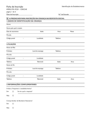 Ficha de Inscrição
IMP02.IT01.PC01 - CRECHE
página 1 de 5
Identificação do Estabelecimento
N.º de Entrada
1.DADOS DE IDENTIFICAÇÃO DA CRIANÇA
Nome:
Nome pelo qual é tratado:
Data de nascimento: Idade:		 Anos		 Meses
Morada:
Código postal:	 	 -		 Localidade:		 Telefone:
2.FILIAÇÃO
Nome da Mãe:
Profissão: Local de emprego:		 Telefone:	
Morada:
Código postal:	 	 -		 Localidade:		
Telefone:		 Telemóvel:	 Idade:		 Anos	
Nome do Pai:
Profissão: Local de emprego:		 Telefone:	
Morada:
Código postal:	 	 -		 Localidade:		
Telefone:		 Telemóvel:	 Idade:		 Anos	
3.INFORMAÇÕES COMPLEMENTARES
Irmãos a frequentar o estabelecimento?
Sim Se sim, qual a resposta?
Não
Criança familiar de BombeiroVoluntário?
Sim
Não
Data de Inscrição
A PREENCHER PARA INSCRIÇÃO DA CRIANÇA NA RESPOSTA SOCIALA
 