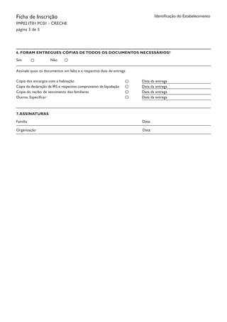Ficha de Inscrição
IMP02.IT01.PC01 - CRECHE
página 3 de 5
Identificação do Estabelecimento
6. FORAM ENTREGUES CÓPIAS DE TODOS OS DOCUMENTOS NECESSÁRIOS?
Sim Não
Assinale quais os documentos em falta e a respectiva data de entrega
Cópia dos encargos com a habitação
Cópia da declaração de IRS e respectivo comprovativo de liquidação
Cópia do recibo de vencimento dos familiares
Outros. Especificar:
Data da entrega
Data da entrega
Data da entrega
Data da entrega
7.ASSINATURAS
Família		 Data:
Organização	 Data:
 