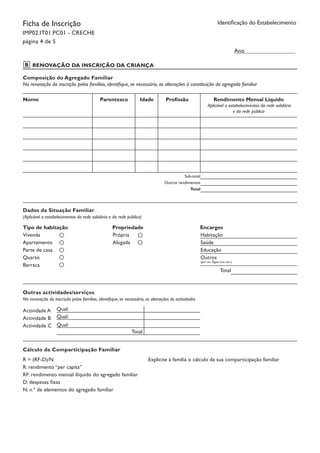 Ficha de Inscrição
IMP02.IT01.PC01 - CRECHE
página 4 de 5
Identificação do Estabelecimento
RENOVAÇÃO DA INSCRIÇÃO DA CRIANÇA
Ano
Composição do Agregado Familiar
Na renovação da inscrição pelas famílias, identifique, se necessário, as alterações à constituição do agregado familiar
Nome Parentesco Idade Profissão Rendimento Mensal Líquido
Aplicável a estabelecimentos da rede solidária
e da rede pública
Sub-total
Outros rendimentos
Total
Dados da Situação Familiar
(Aplicável a estabelecimentos da rede solidária e da rede pública)
Tipo de habitação	 Propriedade		 Encargos
Vivenda
Apartamento
Parte de casa
Quarto
Barraca
Própria
Alugada
Habitação
Saúde
Educação
Outros
(por ex. Água; Luz, etc.)
Total
Outras actividades/serviços
Na renovação da inscrição pelas famílias, identifique, se necessário, as alterações às actividades
Actividade A
Actividade B
Actividade C
Qual:
Qual:
Qual:
Cálculo da Comparticipação Familiar
R = (RF-D)/N
R: rendimento “per capita”
RF: rendimento mensal ilíquido do agregado familiar
D: despesas fixas
N: n.º de elementos do agregado familiar
Explicite à família o cálculo da sua comparticipação familiar
Total
B
 