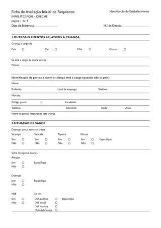 Identificação do EstabelecimentoFicha de Avaliação Inicial de Requisitos
IMP03.IT02.PC01 - CRECHE
página 1 de 4
N.º de EntradaData de Entrevista
1.OUTROS ELEMENTOS RELATIVOS À CRIANÇA
Pais Pai Mãe Outros
Criança a cargo de
Se está a cargo de outra pessoa
Motivo
Identificação da pessoa a quem a criança está a cargo (quando não os pais)
Nome:
Profissão: Local de emprego:		 Telefone:	
Morada:
Código postal:	 	 -		 Localidade:		
Telefone:		 Telemóvel:	 Idade:		 Anos	
Nome da pessoa responsável pela criança	
2.SITUAÇÃO DE SAÚDE
Doenças que já teve até à data
Sarampo		 Varicela	 Papeira		 Outras
EspecifiqueSim
Não
Sim
Não
Sim
Não
Sim
Não
Sofre de alguma doença
Alergias
Especifique		Sim
Não
Doenças
Especifique		Sim
Não
NEE Se sim
Especifique		Sim
Não
Def. auditiva
Def. visual
Def. motora
Multideficiência
 