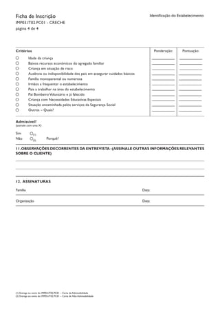 Ficha de Inscrição
IMP03.IT02.PC01 - CRECHE
página 4 de 4
Identificação do Estabelecimento
Critérios
Idade da criança
Baixos recursos económicos do agregado familiar
Criança em situação de risco
Ausência ou indisponibilidade dos pais em assegurar cuidados básicos
Família monoparental ou numerosa
Irmãos a frequentar o estabelecimento
Pais a trabalhar na área do estabelecimento
Pai BombeiroVoluntário e já falecido
Criança com Necessidades Educativas Especiais
Situação encaminhada pelos serviços da Segurança Social
Outros – Quais?
Ponderação: Pontuação:
Admissível?
(assinale com uma X)
Sim
Não Porquê?
(1)
(2)
11.OBSERVAÇÕES DECORRENTES DA ENTREVISTA :(ASSINALE OUTRAS INFORMAÇÕES RELEVANTES
SOBRE O CLIENTE)
12. ASSINATURAS
Família		 Data:
Organização	 Data:
(1) Entrega ou envio do IMP04.IT02.PC01 – Carta de Admissibilidade
(2) Entrega ou envio do IMP05.IT02.PC01 – Carta de Não Admissibilidade
 