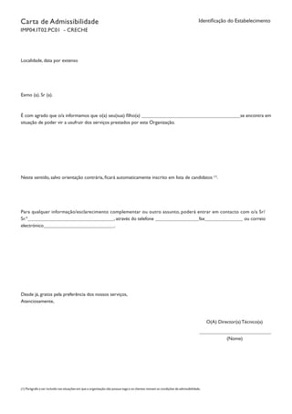 Identificação do EstabelecimentoCarta de Admissibilidade
IMP04.IT02.PC01 - CRECHE
Localidade, data por extenso
Exmo (a). Sr (a).
É com agrado que o/a informamos que o(a) seu(sua) filho(a) se encontra em
situação de poder vir a usufruir dos serviços prestados por esta Organização.
Neste sentido, salvo orientação contrária, ficará automaticamente inscrito em lista de candidatos (1)
.
Para qualquer informação/esclarecimento complementar ou outro assunto, poderá entrar em contacto com o/a Sr/
Sr.ª , através do telefone fax ou correio
electrónico .
Desde já, gratos pela preferência dos nossos serviços,
Atenciosamente,
O(A) Director(a) Técnico(a)
(Nome)
		
(1) Parágrafo a ser incluído nas situações em que a organização não possua vaga e os clientes reúnam as condições de admissibilidade.
 