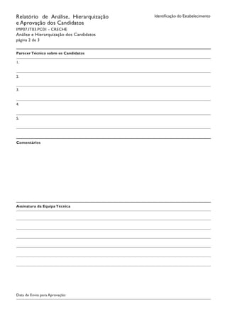 Identificação do EstabelecimentoRelatório de Análise, Hierarquização
e Aprovação dos Candidatos
IMP07.IT03.PC01 - CRECHE
Análise e Hierarquização dos Candidatos
página 2 de 3
Parecer Técnico sobre os Candidatos
1.
2.
3.
4.
5.
Comentários
Assinatura da Equipa Técnica
Data de Envio para Aprovação:
 