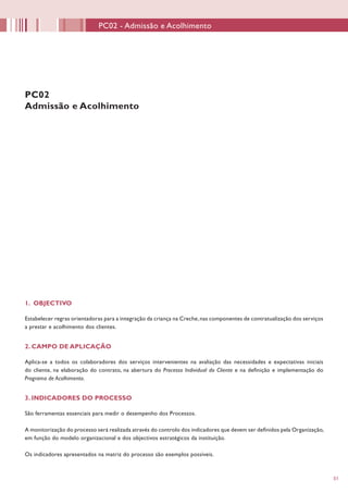 5151
1. OBJECTIVO
Estabelecer regras orientadoras para a integração da criança na Creche,nas componentes de contratualização dos serviços
a prestar e acolhimento dos clientes.
2. CAMPO DE APLICAÇÃO
Aplica-se a todos os colaboradores dos serviços intervenientes na avaliação das necessidades e expectativas iniciais
do cliente, na elaboração do contrato, na abertura do Processo Individual do Cliente e na definição e implementação do
Programa de Acolhimento.
3. INDICADORES DO PROCESSO
São ferramentas essenciais para medir o desempenho dos Processos.
A monitorização do processo será realizada através do controlo dos indicadores que devem ser definidos pela Organização,
em função do modelo organizacional e dos objectivos estratégicos da instituição.
Os indicadores apresentados na matriz do processo são exemplos possíveis.
PC02
Admissão e Acolhimento
PC02 - Admissão e Acolhimento
 