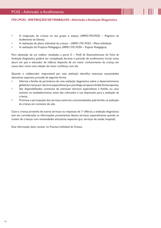 56
•	 A integração da criança no seu grupo e espaço (IMP03.IT03.PC02 – Programa de
Acolhimento do Cliente).
•	 A realização do plano individual da criança – (IMP01.IT01.PC03 – Plano Individual).
•	 A realização do Projecto Pedagógico (IMP01.IT01.PC04 – Projecto Pedagógico).
Para obtenção de um melhor resultado, a parte C – Perfil de Desenvolvimento da Ficha de
Avaliação Diagnóstica, poderá ser completada durante o período de acolhimento inicial, numa
altura em que o educador de infância disponha de um maior conhecimento da criança em
causa, bem como uma relação de maior confiança com ela.
Quando o colaborador responsável por esta avaliação identifica eventuais necessidades
educativas especiais, procede da seguinte forma:
•	 Informa a família da pertinência de uma avaliação diagnóstica sobre o desenvolvimento
global da criança por técnicos especialistas (p.e.psicólogo,terapeuta da fala,fisioterapeuta).
•	 São disponibilizados contactos de eventuais técnicos especialistas à família, ou caso
existam no estabelecimento, estes são colocados à sua disposição para a avaliação da
criança.
•	 Promove a participação dos serviços externos contratualizados pela família, na avaliação
da criança em contexto de sala.
Caso a criança provenha de outros serviços ou respostas de 1ª infância, a avaliação diagnóstica
tem em consideração as informações provenientes desses serviços, especialmente quando se
tratem de crianças com necessidades educativas especiais (p.e. serviços de saúde, hospital).
Esta informação deve constar no Processo Individual da Criança.
PC02 - Admissão e Acolhimento
IT01.PC02 - INSTRUÇÃO DETRABALHO –Admissão eAvaliação Diagnóstica
 