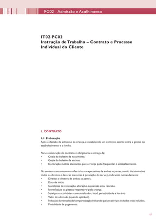57
1. CONTRATO
1.1. Elaboração
Após a decisão de admissão da criança, é estabelecido um contrato escrito entre a gestão do
estabelecimento e a família.
Para a elaboração do contrato é obrigatória a entrega de:
•	 Cópia do boletim de nascimento.
•	 Cópia do boletim de vacinas.
•	 Declaração médica atestando que a criança pode frequentar o estabelecimento.
No contrato encontram-se reflectidas as expectativas de ambas as partes, sendo discriminados
todos os direitos e deveres inerentes à prestação do serviço, indicando, nomeadamente:
•	 Direitos e deveres de ambas as partes.
•	 Data de início.
•	 Condições de renovação, alteração, suspensão e/ou rescisão.
•	 Identificação da pessoa responsável pela criança.
•	 Serviços e actividades contratualizados, local, periodicidade e horário.
•	 Valor de admissão (quando aplicável).
•	 Indicação da mensalidade/comparticipação indicando quais os serviços incluídos e não incluídos.
•	 Modalidade de pagamento.
IT02.PC02
Instrução de Trabalho – Contrato e Processo
Individual do Cliente
PC02 - Admissão e Acolhimento
 