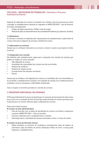 58
Aquando da celebração do contrato é acordado com a família a lista de pertences da criança
a entregar no estabelecimento, devendo ser registado no IMP02.IT02.PC02 – Lista de Pertences
da Criança, nomeadamente:
•	 Artigos de higiene pessoal (p.e. fraldas, muda de roupa).
•	 Material de apoio ao desenvolvimento das actividades/brincadeiras (p.e. plasticina, cartolina).
1.2.Assinatura
O contrato é assinado em duplicado pelo representante do estabelecimento e pela família da
criança e fará parte integrante do processo individual da criança.
1.3.Alterações ao contrato
Sempre que se verifiquem alterações ao contrato, o mesmo é sujeito à aprovação de ambas
as partes.
1.4. Suspensão e/ou rescisão
São definidas, pelo estabelecimento, regras para a suspensão e/ou rescisão do contrato, que
podem ter origem em várias situações:
•	 Não adaptação da criança.
•	 Insatisfação das necessidades das crianças e/ou das suas famílias.
•	 Mudança de residência.
•	 Mudança de resposta social.
•	 Incumprimento das cláusulas contratuais.
•	 Outras.
Sempre que se verifique a não adaptação da criança ou a insatisfação das suas necessidades ou
da sua família, o estabelecimento procede a uma avaliação da situação com as diferentes partes
envolvidas e procura ultrapassar as dificuldades evidenciadas.
Caso a situação se mantenha, procede-se à rescisão do contrato.
2. PROCESSO INDIVIDUAL DA CRIANÇA
O Processo Individual da Criança é constituído por um conjunto de documentos de cada criança
que se inicia com a aceitação da Ficha de Inscrição, sendo atribuído um número provisório que
é alterado para um número definitivo após a celebração do contrato.
Fazem parte deste processo:
A constar na área administrativa:
•	 Ficha de Inscrição com os dados de identificação da criança e sua família e respectivos
contactos (IMP02.IT01.PC01 – Ficha de Inscrição).
•	 Contrato celebrado entre o estabelecimento e a família.
•	 Informação sobre a identidade das pessoas autorizadas a retirar a criança da creche.
A constar na área da direcção técnica:
•	 Dados facultados no processo de candidatura, nomeadamente cópia do boletim de
nascimento, cópia do boletim de vacinas, declaração médica de como a criança pode
frequentar o estabelecimento.
IT02.PC02 - INSTRUÇÃO DE TRABALHO – Contrato e Processo
Individual do Cliente
PC02 - Admissão e Acolhimento
 