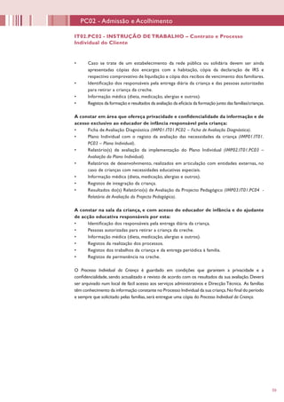 59
•	 Caso se trate de um estabelecimento da rede pública ou solidária devem ser ainda
apresentadas cópias dos encargos com a habitação, cópia da declaração de IRS e
respectivo comprovativo de liquidação e cópia dos recibos de vencimento dos familiares.
•	 Identificação dos responsáveis pela entrega diária da criança e das pessoas autorizadas
para retirar a criança da creche.
•	 Informação médica (dieta, medicação, alergias e outros).
•	 Registos da formação e resultados da avaliação da eficácia da formação junto das famílias/crianças.
A constar em área que ofereça privacidade e confidencialidade da informação e de
acesso exclusivo ao educador de infância responsável pela criança:
•	 Ficha de Avaliação Diagnóstica (IMP01.IT01.PC02 – Ficha de Avaliação Diagnóstica).
•	 Plano Individual com o registo da avaliação das necessidades da criança (IMP01.IT01.
PC03 – Plano Individual).
•	 Relatório(s) de avaliação da implementação do Plano Individual (IMP02.IT01.PC03 –
Avaliação do Plano Individual).
•	 Relatórios de desenvolvimento, realizados em articulação com entidades externas, no
caso de crianças com necessidades educativas especiais.
•	 Informação médica (dieta, medicação, alergias e outros).
•	 Registos de integração da criança.
•	 Resultados do(s) Relatório(s) de Avaliação da Projecto Pedagógico (IMP03.IT01.PC04 -
Relatório de Avaliação do Projecto Pedagógico).
A constar na sala da criança, e com acesso do educador de infância e do ajudante
de acção educativa responsáveis por esta:
•	 Identificação dos responsáveis pela entrega diária da criança.
•	 Pessoas autorizadas para retirar a criança da creche.
•	 Informação médica (dieta, medicação, alergias e outros).
•	 Registos da realização dos processos.
•	 Registos dos trabalhos da criança e da entrega periódica à família.
•	 Registos de permanência na creche.
O Processo Individual da Criança é guardado em condições que garantem a privacidade e a
confidencialidade, sendo actualizado e revisto de acordo com os resultados da sua avaliação. Deverá
ser arquivado num local de fácil acesso aos serviços administrativos e Direcção Técnica. As famílias
têm conhecimento da informação constante no Processo Individual da sua criança.No final do período
e sempre que solicitado pelas famílias, será entregue uma cópia do Processo Individual da Criança.
IT02.PC02 - INSTRUÇÃO DE TRABALHO – Contrato e Processo
Individual do Cliente
PC02 - Admissão e Acolhimento
 