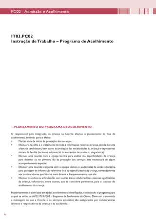 60
IT03.PC02
Instrução de Trabalho – Programa de Acolhimento
1. PLANEAMENTO DO PROGRAMA DE ACOLHIMENTO
	
O responsável pela integração da criança na Creche efectua o planeamento da fase de
acolhimento, devendo para o efeito:
•	 Marcar data de início da prestação dos serviços.
•	 Efectuar a recolha e o tratamento de toda a informação relativa à criança, obtida durante
a fase de candidatura, bem como da avaliação das necessidades da criança e expectativas
iniciais da família (inclusive informação da entrevista de avaliação diagnóstica).
•	 Efectuar uma reunião com a equipa técnica para análise das especificidades da criança,
para detectar se no primeiro dia da prestação dos serviços esta necessitará de algum
acompanhamento especial.
•	 Efectuar uma reunião conjunta com a equipa técnica e ajudante(s) de acção educativa,
para passagem de informação relevante face às especificidades da criança,nomeadamente
aos colaboradores que lidarão mais directa e frequentemente com ela.
•	 Efectuar reuniões ou articulações com outras áreas,colaboradores,pessoas significativas
da criança, voluntários, entre outros, que se considere pertinente, para o sucesso do
acolhimento da criança.
Posteriormente e com base em todos os elementos identificados, é elaborado o programa para
o qual se utiliza o IMP03.IT03.PC02 – Programa de Acolhimento do Cliente. Deve ser transmitida
a mensagem de que a Creche e os serviços prestados são assegurados por colaboradores
idóneos e respeitadores da criança e da sua família.
PC02 - Admissão e Acolhimento
 