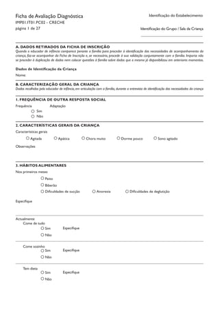 Tem dieta			
Especifique
Come sozinho		
Especifique
Come de tudo		
Especifique
Identificação do EstabelecimentoFicha de Avaliação Diagnóstica
IMP01.IT01.PC02 - CRECHE
página 1 de 27 Identificação do Grupo / Sala da Criança
Dados de Identificação da Criança
Nome:
A. DADOS RETIRADOS DA FICHA DE INSCRIÇÃO
Quando o educador de infância comparece perante a família para proceder à identificação das necessidades de acompanhamento da
criança, faz-se acompanhar da Ficha de Inscrição e, se necessário, procede à sua validação conjuntamente com a família. Importa não
se proceder à duplicação de dados nem colocar questões à família sobre dados que a mesma já disponibilizou em anteriores momentos.
B. CARACTERIZAÇÃO GERAL DA CRIANÇA
Dados recolhidos pelo educador de infância, em articulação com a família, durante a entrevista de identificação das necessidades da criança
1. FREQUÊNCIA DE OUTRA RESPOSTA SOCIAL
Frequência Adaptação		
Sim
Não
2. CARACTERÍSTICAS GERAIS DA CRIANÇA
Características gerais
Agitada Apática Chora muito Dorme pouco Sono agitado
Observações
3. HÁBITOS ALIMENTARES
Nos primeiros meses
Peito
Especifique
Biberão
Dificuldades de sucção Anorexia Dificuldades de deglutição
Actualmente
Sim
Não
Sim
Não
Sim
Não
 