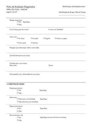 Ficha de Avaliação Diagnóstica
IMP01.IT01.PC02 - CRECHE
página 2 de 27
Identificação do Estabelecimento
Identificação do Grupo / Sala da Criança
Sim
Não
Alergias alimentares	
Especifique
A sua criança gosta de comer?				 E come com facilidade?
As mãos
Com ajuda
Come com
A colher
Sozinha
O garfo A faca e o garfo
Passagem para alimentação sólida e semi-sólida
Comidas favoritas da sua criança
Comidas para a sua criança
Preocupações com a alimentação da sua criança
Não comer						 Comer
4. HÁBITOS DE SONO
Sim
Não
Posição para dormir	
Especifique
Adormece com facilidade
Não adormece com facilidade
Adormecer					
Especifique
Sim
Não
Objecto para dormir	
Especifique
Sim
Não
Dorme durante o dia	
Especifique (número de horas e de vezes)
 
