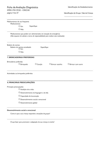 Ficha de Avaliação Diagnóstica
IMP01.IT01.PC02 - CRECHE
página 4 de 27
Identificação do Estabelecimento
Sim
Não
Medicamentos		
Especifique
Medicamentos que podem ser administrados em situação de emergência
7. BRINCADEIRAS PREFERIDAS
Medicamentos de uso frequente
(Não esquecer de solicitar o termo de responsabilidade para realizar esta medicação)
Sim
Não
Boletim de vacinas actualizado		 Especifique
Boletim de vacinas
Brincadeiras preferidas
Brinquedo Canção Brincar sozinho Brincar com outro
Actividades ou brinquedos preferidos
8. PRINCIPAIS PREOCUPAÇÕES
Principais preocupações
Audição e/ou visão
Desenvolvimento da linguagem e da fala
Capacidade de locomoção
Desenvolvimento social e emocional
Desenvolvimento global
Como é que a sua criança responde a situações de grupo?
O que fazer para promover a adaptação da sua criança à creche?
Desenvolvimento social e emocional
Identificação do Grupo / Sala da Criança
 