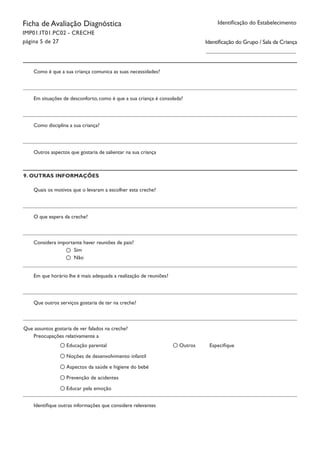 Identificação do EstabelecimentoFicha de Avaliação Diagnóstica
IMP01.IT01.PC02 - CRECHE
página 5 de 27
Como é que a sua criança comunica as suas necessidades?
Em situações de desconforto, como é que a sua criança é consolada?
Como disciplina a sua criança?
Outros aspectos que gostaria de salientar na sua criança
Considera importante haver reuniões de pais?
9. OUTRAS INFORMAÇÕES
Quais os motivos que o levaram a escolher esta creche?
O que espera da creche?
Sim
Não
Em que horário lhe é mais adequada a realização de reuniões?
Que outros serviços gostaria de ter na creche?
Que assuntos gostaria de ver falados na creche?
Educação parental
Noções de desenvolvimento infantil
Aspectos da saúde e higiene do bebé
Prevenção de acidentes
Educar pela emoção
Preocupações relativamente a
Outros Especifique
Identifique outras informações que considere relevantes
Identificação do Grupo / Sala da Criança
 