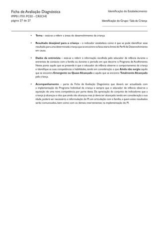 Identificação do EstabelecimentoFicha de Avaliação Diagnóstica
IMP01.IT01.PC02 - CRECHE
página 27 de 27
•	 Tema – está-se a referir a áreas do desenvolvimento da criança.
•	 Resultado desejável para a criança – o indicador estabelece como é que se pode identificar esse
resultado para uma determinada criança que se encontre na faixa etária limite do Perfil de Desenvolvimento
em causa.
•	 Dados da entrevista – está-se a referir à informação recolhida pelo educador de infância durante a
entrevista de contacto com a família ou durante o período em que decorre o Programa de Acolhimento.
Neste ponto aquilo que se pretende é que o educador de infância observe o comportamento da criança
e identifique as suas competências e habilidades, tendo em consideração o que Ainda não surgiu; aquilo
que se encontra Emergente ou Quase Alcançado e aquilo que se encontra Totalmente Alcançado
pela criança.
•	 Acompanhamento – parte da Ficha de Avaliação Diagnóstica que deverá ser actualizada com
a implementação do Programa Individual da criança e sempre que o educador de infância observe a
aquisição de uma nova competência por parte desta. Da apreciação do conjunto de indicadores que a
criança já alcançou e dos que ainda não alcançou mas já devia ter alcançado tendo em consideração a sua
idade, poderá ser necessário a reformulação do PI, em articulação com a família, a quem estes resultados
serão comunicados, bem como com os demais intervenientes na implementação do PI.
Identificação do Grupo / Sala da Criança
 