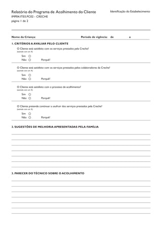Identificação do EstabelecimentoRelatório do Programa de Acolhimento do Cliente
IMP04.IT03.PC02 - CRECHE
página 1 de 2
1. CRITÉRIOS A AVALIAR PELO CLIENTE
O Cliente está satisfeito com os serviços prestados pela Creche?
(assinale com um X)
Sim
Não			 Porquê?
2. SUGESTÕES DE MELHORIA APRESENTADAS PELA FAMÍLIA
Nome da Criança:					 Período de vigência: de		 a
							 							
O Cliente está satisfeito com os serviços prestados pelos colaboradores da Creche?
(assinale com um X)
Sim
Não			 Porquê?
O Cliente está satisfeito com o processo de acolhimento?
(assinale com um X)
Sim
Não			 Porquê?
O Cliente pretende continuar a usufruir dos serviços prestados pela Creche?
(assinale com um X)
Sim
Não			 Porquê?
3. PARECER DO TÉCNICO SOBRE O ACOLHIMENTO
 
