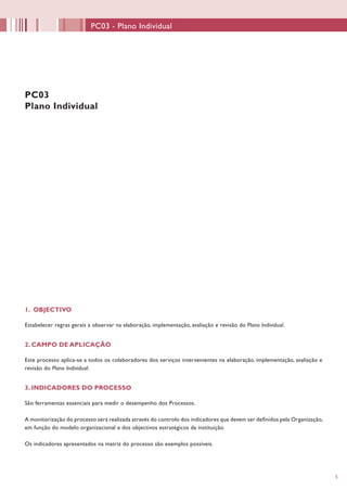 55
1. OBJECTIVO
Estabelecer regras gerais a observar na elaboração, implementação, avaliação e revisão do Plano Individual.
2. CAMPO DE APLICAÇÃO
Este processo aplica-se a todos os colaboradores dos serviços intervenientes na elaboração, implementação, avaliação e
revisão do Plano Individual.
3. INDICADORES DO PROCESSO
São ferramentas essenciais para medir o desempenho dos Processos.
A monitorização do processo será realizada através do controlo dos indicadores que devem ser definidos pela Organização,
em função do modelo organizacional e dos objectivos estratégicos da instituição.
Os indicadores apresentados na matriz do processo são exemplos possíveis.
PC03
Plano Individual
PC03 - Plano Individual
 