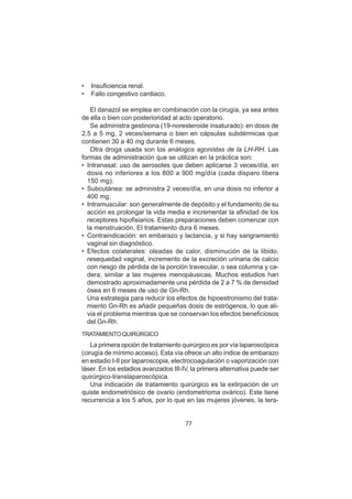 77
• Insuficiencia renal.
• Fallo congestivo cardiaco.
El danazol se emplea en combinación con la cirugía, ya sea antes
de ella o bien con posterioridad al acto operatorio.
Se administra gestinona (19-noresteroide insaturado): en dosis de
2,5 a 5 mg, 2 veces/semana o bien en cápsulas subdérmicas que
contienen 30 a 40 mg durante 6 meses.
Otra droga usada son los análogos agonistas de la LH-RH. Las
formas de administración que se utilizan en la práctica son:
• Intranasal: uso de aerosoles que deben aplicarse 3 veces/día, en
dosis no inferiores a los 800 a 900 mg/día (cada disparo libera
150 mg).
• Subcutánea: se administra 2 veces/día, en una dosis no inferior a
400 mg.
• Intramuscular: son generalmente de depósito y el fundamento de su
acción es prolongar la vida media e incrementar la afinidad de los
receptores hipofisiarios. Estas preparaciones deben comenzar con
la menstruación. El tratamiento dura 6 meses.
• Contraindicación: en embarazo y lactancia, y si hay sangramiento
vaginal sin diagnóstico.
• Efectos colaterales: oleadas de calor, disminución de la libido,
resequedad vaginal, incremento de la excreción urinaria de calcio
con riesgo de pérdida de la porción travecular, o sea columna y ca-
dera, similar a las mujeres menopáusicas. Muchos estudios han
demostrado aproximadamente una pérdida de 2 a 7 % de densidad
ósea en 6 meses de uso de Gn-Rh.
Una estrategia para reducir los efectos de hipoestronismo del trata-
miento Gn-Rh es añadir pequeñas dosis de estrógenos, lo que ali-
via el problema mientras que se conservan los efectos beneficiosos
del Gn-Rh.
TRATAMIENTOQUIRÚRGICO
La primera opción de tratamiento quirúrgico es por vía laparoscópica
(cirugía de mínimo acceso). Esta vía ofrece un alto índice de embarazo
en estadio I-II por laparoscopia, electrocoagulación o vaporización con
láser. En los estadios avanzados III-IV, la primera alternativa puede ser
quirúrgico-translaparoscópica.
Una indicación de tratamiento quirúrgico es la extirpación de un
quiste endometriósico de ovario (endometrioma ovárico). Este tiene
recurrencia a los 5 años, por lo que en las mujeres jóvenes, la tera-
 
