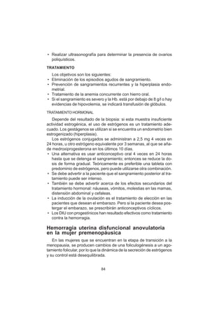 84
• Realizar ultrasonografía para determinar la presencia de ovarios
poliquísticos.
TRATAMIENTO
Los objetivos son los siguientes:
• Eliminación de los episodios agudos de sangramiento.
• Prevención de sangramientos recurrentes y la hiperplasia endo-
metrial.
• Tratamiento de la anemia concurrente con hierro oral.
• Si el sangramiento es severo y la Hb. está por debajo de 8 g/l o hay
evidencias de hipovolemia, se indicará transfusión de glóbulos.
TRATAMIENTOHORMONAL
Depende del resultado de la biopsia: si esta muestra insuficiente
actividad estrogénica, el uso de estrógenos es un tratamiento ade-
cuado. Los gestágenos se utilizan si se encuentra un endometrio bien
estrogenizado (hiperplasia).
Los estrógenos conjugados se administran a 2,5 mg 4 veces en
24 horas, u otro estrógeno equivalente por 3 semanas, al que se aña-
de medroxiprogesterona en los últimos 10 días.
• Una alternativa es usar anticonceptivo oral 4 veces en 24 horas
hasta que se detenga el sangramiento; entonces se reduce la do-
sis de forma gradual. Teóricamente es preferible una tableta con
predominio de estrógenos, pero puede utilizarse otra combinación.
• Se debe advertir a la paciente que el sangramiento posterior al tra-
tamiento puede ser intenso.
• También se debe advertir acerca de los efectos secundarios del
tratamiento hormonal: náuseas, vómitos, molestias en las mamas,
distensión abdominal y cefaleas.
• La inducción de la ovulación es el tratamiento de elección en las
pacientes que desean el embarazo. Pero si la paciente desea pos-
tergar el embarazo, se prescribirán anticonceptivos cíclicos.
• Los DIU con progestínicos han resultado efectivos como tratamiento
contra la hemorragia.
Hemorragia uterina disfuncional anovulatoria
en la mujer premenopáusica
En las mujeres que se encuentran en la etapa de transición a la
menopausia, se producen cambios de una foliculogénesis a un ago-
tamiento folicular, por lo que la dinámica de la secreción de estrógenos
y su control está desequilibrada.
 