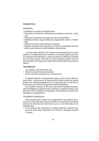 85
DIAGNÓSTICO
ANAMNESIS
• Establecer el patrón de sangramiento.
• Presencia de síntomas menopáusicos (sudores nocturnos y calo-
res).
• Presencia de factores de riesgo de cáncer endometrial.
• Diabetes mellitus, larga historia de sangramiento uterino o infertili-
dad.
• Historia de cáncer endometrial en la familia.
• Realizar el examen físico general: se impone un cuidadoso examen
pélvico para descartar anormalidades estructurales.
La hemorragia aguda en las mujeres premenopáusicas es mejor
tratarla e investigarla primero mediante una ultrasonografía para me-
dir el espesor del endometrio. Luego se tratará con dilatación y legrado
de la cavidad uterina. Para ello se indica citología cervical, si ya no
está incluida en el Programa de Diagnóstico Precoz del Cáncer Cérvico
Uterino.
TRATAMIENTO
Los objetivos del tratamiento son:
• Detener el crecimiento endometrial.
• Inducir cambios secretorios en el endometrio.
El legrado detiene el sangramiento agudo, pero no tiene efecto a
largo plazo, subsecuente al sangramiento disfuncional que puede
tratarse con medroxiprogesterona a 10 mg diarios por 14 días de 4 a
6 semanas para inducir el desprendimiento endometrial.
Las mujeres mayores de 40 años, que tienen reducida la produc-
ción de estrógenos, oligomenorrea, sudoresis y oleadas de calor, pue-
den tener alivio mediante la terapéutica de reemplazo hormonal con
estrógenos y progesterona.
TRATAMIENTOQUIRÚRGICO
Está indicado para mujeres con sangramiento anovulatorio exce-
sivo en las que la terapia médica ha fallado. Las opciones quirúrgicas
incluyen la ablación del endometrio que es una alternativa de la
histerectomía.
• En la ablación del endometrio se utilizan distintos métodos des-
pués de administrar tratamiento con Gn-Rh o análogos durante
2 meses.
 