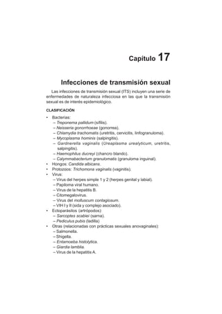 90
Capítulo 17
Infecciones de transmisión sexual
Las infecciones de transmisión sexual (ITS) incluyen una serie de
enfermedades de naturaleza infecciosa en las que la transmisión
sexual es de interés epidemiológico.
CLASIFICACIÓN
• Bacterias:
– Treponema pallidum (sífilis).
– Neisseria gonorrhoeae (gonorrea).
– Chlamydia trachomatis (uretritis, cervicitis, linfogranuloma).
– Mycoplasma hominis (salpingitis).
– Gardnerella vaginalis (Ureaplasma urealyticum, uretritis,
salpingitis).
– Haemophilus ducreyi (chancro blando).
– Calymmabacterium granulomatis (granuloma inguinal).
• Hongos: Candida albicans.
• Protozoos: Trichomona vaginalis (vaginitis).
• Virus:
– Virus del herpes simple 1 y 2 (herpes genital y labial).
– Papiloma viral humano.
– Virus de la hepatitis B.
– Citomegalovirus.
– Virus del molluscum contagiosum.
– VIH I y II (sida y complejo asociado).
• Ectoparásitos (artrópodos):
– Sarcoptes scabiei (sarna).
– Pediculus pubis (ladilla)
• Otras (relacionadas con prácticas sexuales anovaginales):
– Salmonella.
– Shigella.
– Entamoeba histolytica.
– Giardia lamblia.
– Virus de la hepatitis A.
 