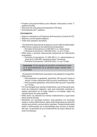 92
• Pruebas inmunoenzimáticas para detectar anticuerpos contra T.
pallidum (ELISA).
• Absorción de anticuerpos fluorescentes (FTA-Abs).
• Inmovilización del T. pallidum.
TRATAMIENTO
• Seguir lo orientado en el Programa de Prevención y Control de ITS.
• Reporte y control epidemiológicos.
• Tratar la(s) pareja(s) sexual(es).
El tratamiento depende de la etapa en que se halle la enfermedad:
• Sífilis precoz (esquema de tratamientos propuestos):
– Penicilina G benzatínica 2,4 000 000 U i.m. (dosis única).
– Penicilina G procaínica 1 000 000 U/día, i.m. por 10 días.
• Sífilis tardía o duración desconocida (esquemas de tratamientos
propuestos):
– Penicilina G benzatínica 7,2 000 000 U i.m. administradas en
dosis de 2,4 000 000, semanal durante 3 semanas.
– Penicilina G procaínica 1 000 000 U/día, i.m. por 15 días.
Importante. Si hay alergia a la penicilina, el tratamiento ideal
es la desensibilización de la paciente según normas inter-
nacionales.
El esquema de tratamiento propuesto si hay alergia es el siguiente:
• Sífilis precoz:
– Para pacientes no gestantes: doxiciclina 100 mg oral 2 veces al
día por 14 días o tetraciclina 500 mg oral 4 veces/día por 14 días.
– Para pacientes gestantes: eritromicina 500 mg oral 4 veces/día
por 14 días.
Por lo prolongado que resulta el tratamiento y por la frecuente apa-
rición de intolerancia digestiva, este será controlado mediante el
ingreso domiciliario en el hogar materno o el hospital, según las
características de cada paciente.
• Sífilis tardía: se utilizarán los mismos medicamentos a igual dosis
diaria durante 28 días.
• Gestantes con serología reactiva: toda gestante con serología
reactiva, incluso débil reactiva, debe recibir tratamiento por parte del
médico que primero conozca dicho resultado. Posteriormente debe
asistir a interconsulta con el dermatólogo para concluir el estudio
del caso. La penicilina G es el medicamento de mayor eficacia du-
rante el embarazo:
 