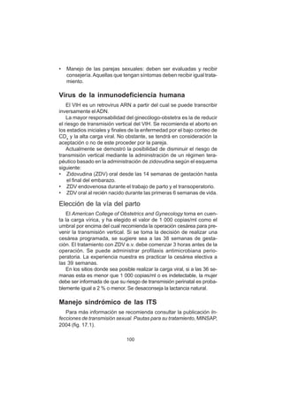 100
• Manejo de las parejas sexuales: deben ser evaluadas y recibir
consejería.Aquellas que tengan síntomas deben recibir igual trata-
miento.
Virus de la inmunodeficiencia humana
El VIH es un retrovirus ARN a partir del cual se puede transcribir
inversamente el ADN.
La mayor responsabilidad del ginecólogo-obstetra es la de reducir
el riesgo de transmisión vertical del VIH. Se recomienda el aborto en
los estadios iniciales y finales de la enfermedad por el bajo conteo de
CD4
y la alta carga viral. No obstante, se tendrá en consideración la
aceptación o no de este proceder por la pareja.
Actualmente se demostró la posibilidad de disminuir el riesgo de
transmisión vertical mediante la administración de un régimen tera-
péutico basado en la administración de zidovudina según el esquema
siguiente:
• Zidovudina (ZDV) oral desde las 14 semanas de gestación hasta
el final del embarazo.
• ZDV endovenosa durante el trabajo de parto y el transoperatorio.
• ZDV oral al recién nacido durante las primeras 6 semanas de vida.
Elección de la vía del parto
El American College of Obstetrics and Gynecology toma en cuen-
ta la carga vírica, y ha elegido el valor de 1 000 copias/ml como el
umbral por encima del cual recomienda la operación cesárea para pre-
venir la transmisión vertical. Si se toma la decisión de realizar una
cesárea programada, se sugiere sea a las 38 semanas de gesta-
ción. El tratamiento con ZDV e.v. debe comenzar 3 horas antes de la
operación. Se puede administrar profilaxis antimicrobiana perio-
peratoria. La experiencia nuestra es practicar la cesárea electiva a
las 39 semanas.
En los sitios donde sea posible realizar la carga viral, si a las 36 se-
manas esta es menor que 1 000 copias/ml o es indetectable, la mujer
debe ser informada de que su riesgo de transmisión perinatal es proba-
blemente igual a 2 % o menor. Se desaconseja la lactancia natural.
Manejo sindrómico de las ITS
Para más información se recomienda consultar la publicación In-
fecciones de transmisión sexual. Pautas para su tratamiento, MINSAP,
2004 (fig. 17.1).
 