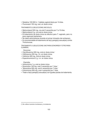 103
• Nistatina 100 000 U, 1 tableta vaginal diaria por 14 días.
• Fluconazol 150 mg, oral, en dosis única.*
TRATAMIENTO 2 (SELECCIONE UNO SOLO)
• Metronidazol 500 mg, vía oral 2 veces/día por 7 a 10 días.
• Metronidazol 2 g, vía oral en dosis única.
• El tratamiento de dosis única es efectivo para T. vaginalis, pero no
para vaginosis bacteriana.
• No debe administrarse durante el primer trimestre del embarazo.
• Es recomendable el tratamiento de la(s) pareja(s) sexual(es) contra
Trichomonas.
TRATAMIENTO 3 (SELECCIONE UNO PARAGONORREAY OTRO PARA
CLAMIDIA)
Gonorrea:
• Ciprofloxacina 500 mg, oral en dosis única.*
• Ceftriaxona 250 mg, i.m. en dosis única.
• Cefixime 400 mg, oral en dosis única.
• Espectinomicina 2 g, i.m. en dosis única.
Clamidia:
• Azitromicina 1 g, oral en dosis única.
• Doxiciclina 100 mg, oral 2 veces/día por 7 días.*
• Tetraciclina 500 mg, oral 4 veces/día por 7 días.*
• Eritromicina 500 mg, oral 4 veces/día por 7 días.
• Tratar a la(s) pareja(s) sexual(es) con iguales pautas de tratamiento.
(*
) No utilizar durante el embarazo y la lactancia.
 