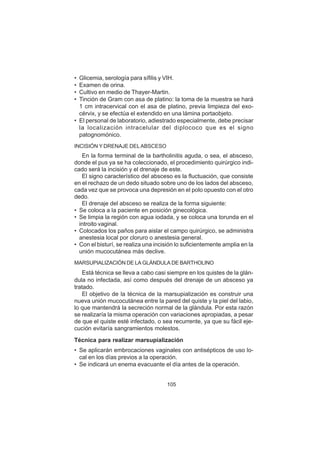 105
• Glicemia, serología para sífilis y VIH.
• Examen de orina.
• Cultivo en medio de Thayer-Martin.
• Tinción de Gram con asa de platino: la toma de la muestra se hará
1 cm intracervical con el asa de platino, previa limpieza del exo-
cérvix, y se efectúa el extendido en una lámina portaobjeto.
• El personal de laboratorio, adiestrado especialmente, debe precisar
la localización intracelular del diplococo que es el signo
patognomónico.
INCISIÓN Y DRENAJE DELABSCESO
En la forma terminal de la bartholinitis aguda, o sea, el absceso,
donde el pus ya se ha coleccionado, el procedimiento quirúrgico indi-
cado será la incisión y el drenaje de este.
El signo característico del absceso es la fluctuación, que consiste
en el rechazo de un dedo situado sobre uno de los lados del absceso,
cada vez que se provoca una depresión en el polo opuesto con el otro
dedo.
El drenaje del absceso se realiza de la forma siguiente:
• Se coloca a la paciente en posición ginecológica.
• Se limpia la región con agua iodada, y se coloca una torunda en el
introito vaginal.
• Colocados los paños para aislar el campo quirúrgico, se administra
anestesia local por cloruro o anestesia general.
• Con el bisturí, se realiza una incisión lo suficientemente amplia en la
unión mucocutánea más declive.
MARSUPIALIZACIÓN DE LA GLÁNDULA DE BARTHOLINO
Está técnica se lleva a cabo casi siempre en los quistes de la glán-
dula no infectada, así como después del drenaje de un absceso ya
tratado.
El objetivo de la técnica de la marsupialización es construir una
nueva unión mucocutánea entre la pared del quiste y la piel del labio,
lo que mantendrá la secreción normal de la glándula. Por esta razón
se realizaría la misma operación con variaciones apropiadas, a pesar
de que el quiste esté infectado, o sea recurrente, ya que su fácil eje-
cución evitaría sangramientos molestos.
Técnica para realizar marsupialización
• Se aplicarán embrocaciones vaginales con antisépticos de uso lo-
cal en los días previos a la operación.
• Se indicará un enema evacuante el día antes de la operación.
 